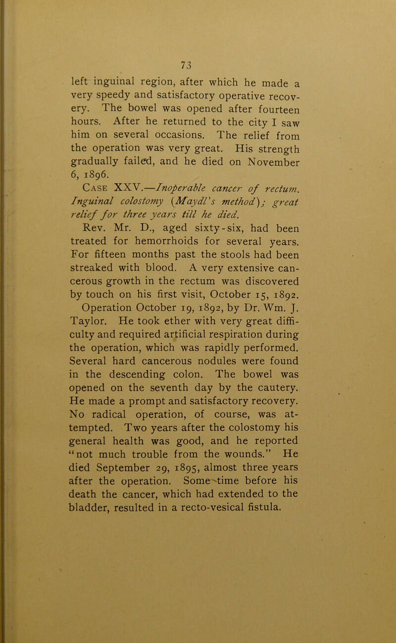 left inguinal region, after which he made a very speedy and satisfactory operative recov- ery. The bowel was opened after fourteen hours. After he returned to the city I saw him on several occasions. The relief from the operation was very great. His strength gradually failed, and he died on November 6, 1896. Case XXV.—Inoperable cancer of rectum. Inguinal colostomy (Maydl’s method); great relief for three years till he died. Rev. Mr. D., aged sixty-six, had been treated for hemorrhoids for several years. For fifteen months past the stools had been streaked with blood. A very extensive can- cerous growth in the rectum was discovered by touch on his first visit, October 15, 1892. Operation October 19, 1892, by Dr. Wm. J. Taylor. He took ether with very great diffi- culty and required artificial respiration during the operation, which was rapidly performed. Several hard cancerous nodules were found in the descending colon. The bowel was opened on the seventh day by the cautery. He made a prompt and satisfactory recovery. No radical operation, of course, was at- tempted. Two years after the colostomy his general health was good, and he reported “not much trouble from the wounds.” He died September 29, 1895, almost three years after the operation. Some time before his death the cancer, which had extended to the bladder, resulted in a recto-vesical fistula.