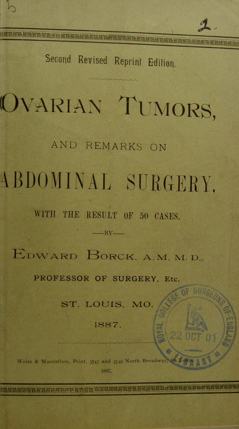 Second Revised Reprint Edition, Ovarian AND REMARKS ON WITH THE RESULT OF 50 CASES. -BY- EoWARD BoRCK, A.M, lVI. d., PROFESSOR OF SURGERY, Etc. ST. LOUIS, MO. 18S7. Weiss A Maccallmii, Print. ,1747 and .4749 North \ A v '-A - S ' iV D 1887