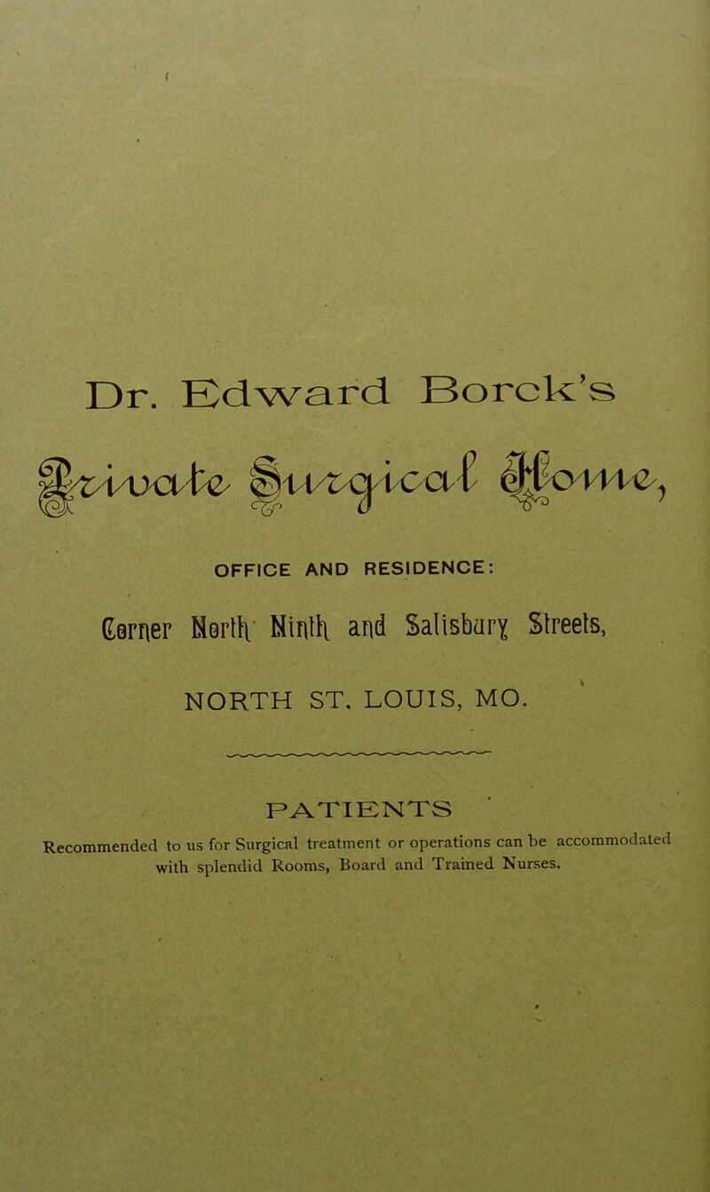 Dr. Edward Borck’s. OFFICE AND RESIDENCE: (Earner Msrtti’ and SaiisbarY Streets, NORTH ST. LOUIS, MO. PATIKNTS Recommended to us for Surgical treatment or operations can be accommodated with splendid Rooms, Board and Trained Nurses.