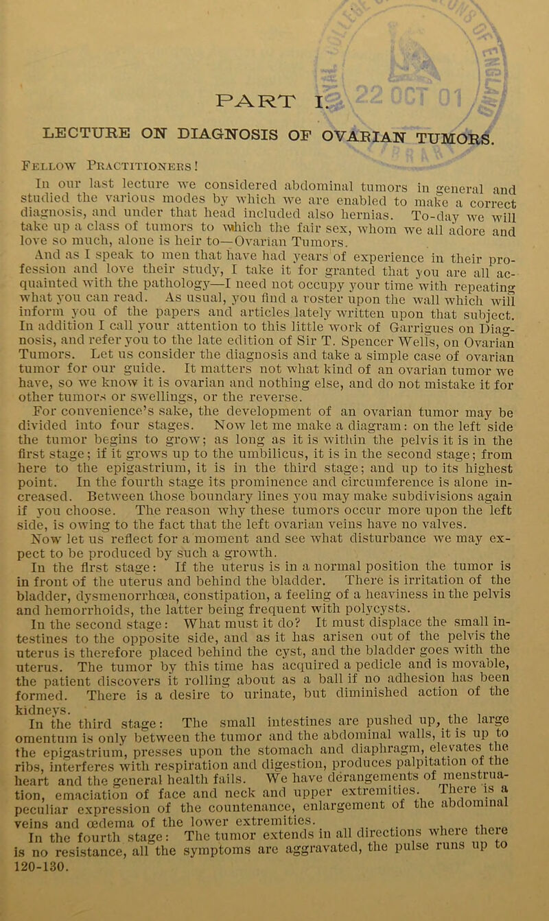 PART I. LECTURE ON DIAGNOSIS OP OVAEIAN TUMORS. Fellow Pkactitioners ! In our last lecture we considered abdominal tumors in eneral and studied the various modes by which we are enabled to make a correct diagnosis, and under that head included also hernias. To-day we will take up a class of tumors to Avddch the fair sex, whom we all adore and love so much, alone is heir to—Ovarian Tumors. And as 1 speak to men that have had years of experience in their pro- fession and love their study, I take it‘for granted that you are all ac- quainted with the pathologj—I need not occupy your time with repeating what you can read. As usual, you find a roster upon the wall which will inform you of the papers and articles lately written upon that subject. In addition I call your attention to this little work of Garrigues on Dia«-- nosis, and refer you to the late edition of Sir T. Spencer Wells, on Ovarian Tumors. Let us consider the diagnosis and take a simple case of ovarian tumor for our guide. It matters not what kind of an ovarian tumor we have, so we know it is ovarian and nothing else, and do not mistake it for other tumors or swellings, or the reverse. For convenience’s sake, the development of an ovarian tumor may be divided into four stages. Now let me make a diagram: on the left side the tumor begins to grow; as long as it is within the pelvis it is in the first stage; if it grows up to the umbilicus, it is in the second stage; from here to the epigastrium, it is in the third stage; and up to its highest point. In the fourth stage its prominence and circumference is alone in- creased. Between those boundary lines you may make subdivisions again if you choose. The reason why these tumors occur more upon the left side, is owing to the fact that the left ovarian veins have no valves. Now let us reflect for a moment and see what disturbance we may ex- pect to be produced by such a growth. In the first stage: If the uterus is in a normal position the tumor is in front of the uterus and behind the bladder. There is irritation of the bladder, dysmenorrhoea, constipation, a feeling of a heaviness in the pelvis and hemorrhoids, the latter being frequent with polycysts. In the second stage: What must it do? It must displace the small in- testines to the opposite side, and as it has arisen out of the pelvis the uterus is therefore placed behind the cyst, and the bladder goes with the uterus. The tumor by this time has acquired a pedicle and is movable, the patient discovers it rolling about as a ball if no adhesion has been formed. There is a desire to urinate, but diminished action of the kidneys. ^ , In the third stage: The small intestines are pushed up, the large omentum is only between the tumor and the abdominal walls, it is up to the epigastrium, presses upon the stomach and diaphragm, elevates the ribs, interferes with respiration and digestion, produces palpitation ot the heart and the general health fails. We have derangeinents of menstrua- tion, emaciation of face and neck and upper extremities. There is a peculiar expression of the countenance, enlargement of the abdominal veins and oedema of the lower extremities. In the fourth stage: The tumor extends in J is no resistance, all the symptoms are aggravated, the pulse luns up to 120-130.