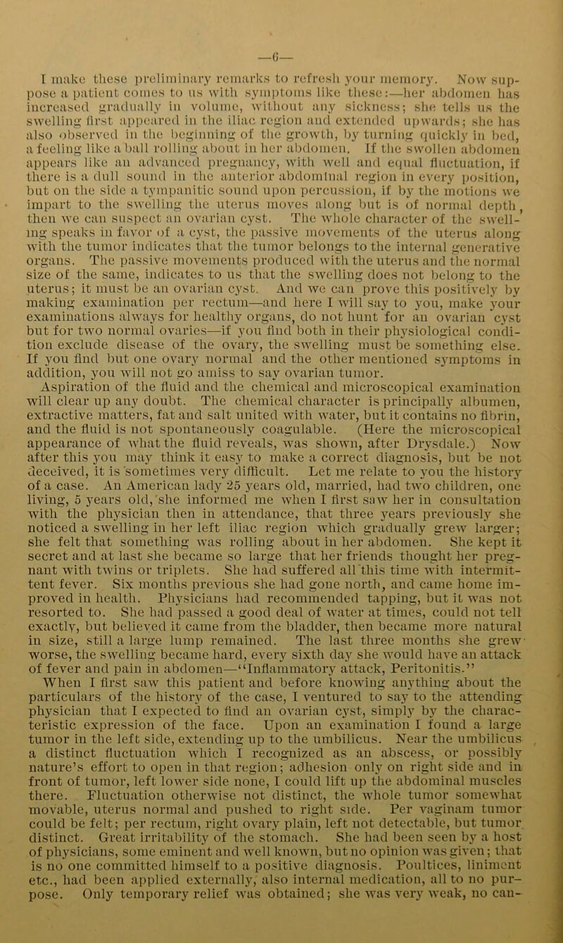 I make these preliminary remarks to refresh your memory. Now sup- pose a patient comes to us with symptoms like these:—her abdomen lias increased gradually in volume, without any sickness; she tells us the swelling first appeared in the iliac region and extended upwards; she lias also observed in the lieginning of the growtli, by turning (piickiy in bed, a feeling like a ball rolling about in her alidomen. If the swollen abdomen appears like an advanced pregnancy, with well and eiiual fluctuation, if there is a dull sound in the anterior abdominal region in every iiosition, but on the side a tympanitic sound upon percussion, if by the motions we impart to the swelling the uterus moves along but is of normal depth, then we can suspect an ovarian cyst. The whole character of the swell- ing speaks in favor of a cyst, the passive movements of tlie uteru.s along with the tumor indicates that the tumor belongs to the internal generative organs. The passive movements produced with the uterus and tlie normal size of the same, indicates to us that the swelling does not belong to the uterus; it must be an ovarian cyst. And we can prove this positively by making examination per rectum—and here 1 will say to you, make jmur examinations always for healthy organs, do not hunt for an ovarian cyst but for two normal ovaries—if you find both in their physiological condi- tion exclude disease of the ovary, the swelling must be something else. If you find but one ovary normal arrd the other mentioned s^'mptorns in addition, you will not go amiss to say ovarian tumor. Aspiration of the fluid and the chemical and microscopical examination will clear up any doubt. The chemical character is principally albumen, extractive matters, fat and salt united with water, but it contains no fibrin, and the fluid is not spontaneously coagulable. (Here the mici’oscopical appearance of what the fluid reveals, Avas sliOAvn, after Drysdale.) Noav after this you may think it ea.sy to make a correct diagnosis, but be not deceived, it is sometimes very difficult. Let me relate to you the history of a case. An American lady 25 years old, rrrarried, had two children, one living, 5 years old, she irrfornred me when I first saw her in consultation Avith the physician then in attendance, that three 3'^ears previorrsH she noticed a SAvelling irr her left iliac regiorr Avhiclr gradually grcAv larger; she felt that something Avas rolling about irr her abdomen. She kept it secret and at last she became so large that her friends thought her preg- nant Avitlr tAvins or triplets. She had srrffered all this time Avith intermit- tent fever. Six months prcAdorrs she had gone north, and came home im- proA^ed in health. Physiciairs had recommended tapping, but it AA^as not resorted to. She had passed a good deal of Avater at times, could not tell exactly, but believed it came froirr the bladder, then became more uatrrral in size, still a large hrmp remaitred. The last three rrronths she grew worse, the SAvelling became hard, every sixth day she Avould IraA'e an attack of fever and pain in abdomen—“Inflammatory attack, Peritonitis.” When I first saAv this patient and before krroAviug anything about the particulars of the history of the case, I ventured to say to the attending physician that I expected to find an ovariarr cyst, simply by the charac- teristic expression of the face. Uporr an examination I found a large tumor in the left side, extending up to the rrmbilicus. Near the umbilicus , a distinct fluctuation Avhich I recognized as an abscess, or possibly nature’s effort to open in that region; adhesioir only otr right side and in front of tumor, left lower side none, I could lift up the abdominal muscles there. Fluctuation otherAvise not distinct, the Avhole tumor somewhat movable, uterus normal and pushed to right side. Per AMginam tumor could be felt; per rectum, right OA-ary plain, left not detectable, but tumor distinct. Great irritability of the stomach. She had been seen by a host of physicians, some eminent and Avell knoAvn, but no opinion Avas given; that is no one committed himself to a positive diagnosis. Poultices, liniment etc., had been applied externally,' also internal medication, all to no pur- pose. Only temporary relief Avas obtained; she Avas very Aveak, no can-