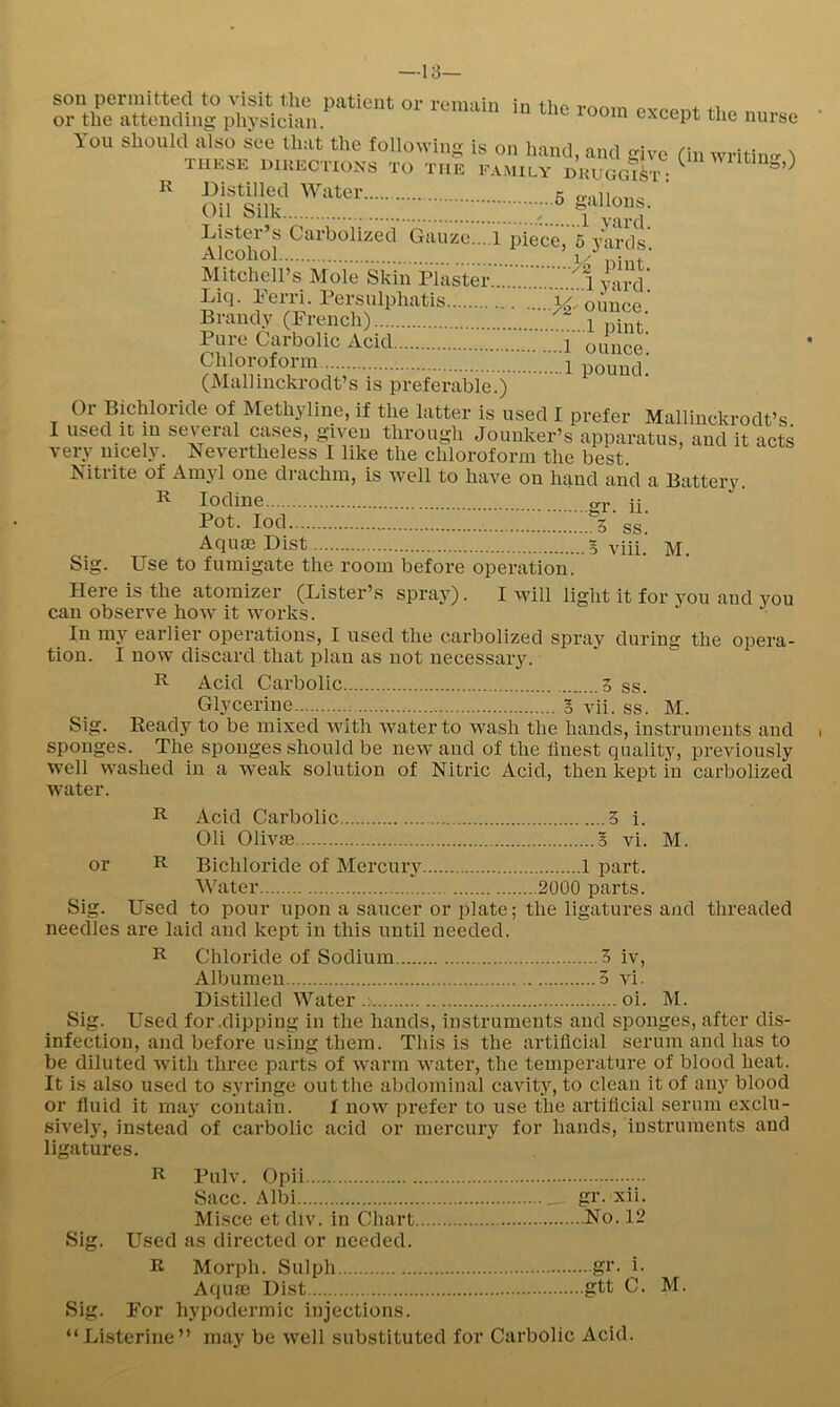 —13- sou permitted to visit the patient or remain in tlic room excent the or the attending physician. e.xeepi me You should also see that the followim nurse R g is on hand) and irive tin wi’ii'ino* ^ THESE HIUECTIOXS TO THE FAMILY DKUGgSi : Distilled Water c Oil Silk 1 Lister’s Carbolized Gauze....! piece, 5 yards Alcohol nint' Mitchell’s Mole Skin Plaster yard’ Liq. Perri. Persulphatis ounce Branc^^ (French)... :ZTS. Chloroform \ (Malliuckrodt’s is preferable.) Or Bichloride of Methyline, if the latter is used I prefer Mallinckrodt’s used it in several cases, gaveu through Jouuker’s apparatus, and it acts like the chloroform the best. ounce. pound. I very nicely. Nevertheless I Nitrite of Amyl one drachm, is well to have on hand and a Battery R Iodine. Pot. lod. viii. M. I will light it for you and you gr. 11. 5 ss Aquaj List 5 Sig. Use to fumigate the room be^re operation. Here is the atomizer (Lister’s spray), can observe how it works. In my earlier operations, I used the carbolized spray during the opera- tion. I now discard that plan as not necessary. R Acid Carbolic 3 ss. Glycerine 3 vii. ss. M. Sig. Ready to be mixed with water to wash the hands, instruments and sponges. The sponges should be new and of the finest quality, previously well washed in a weak solution of Nitric Acid, then kept in carbolized water. R Acid Carbolic 3 i. Oli Olivae g vi. M. or R Bichloride of Mercury 1 part. Water 2000 parts. Sig. Used to pour upon a saucer or plate; the ligatures and threaded needles are laid and kept in this until needed. R Chloride of Sodium 3 iv. Albumen 5 vi. Distilled Water .; oi. M. Sig. Used for .dipping in the hands, instruments and sponges, after dis- infection, and before using them. This is the artificial serum and has to be diluted with three parts of warm water, the temperature of blood heat. It is also used to syringe out the abdominal cavity, to clean it of any blood or fiuid it may contain. f now prefer to use the artificial serum exclu- sively, instead of carbolic acid or mercury for hands, instruments and ligatures. R Pulv. Opii Sacc. Albi gr. xii. Misce et div. in Chart No. 12 Sig. Used as directed or needed. R Morph. Sulph gi‘- i- Aqiue Dist gtt C. M. Sig. For hypodermic injections. “Listerine” may be well substituted for Carbolic Acid.