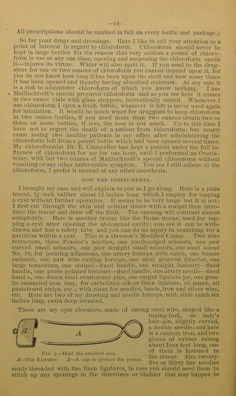 —u- All prescriptions should be marked in full on every bottle and package.) So far your drugs and dressings. Here I like to cali your attention to a point of interest in regard to chloroform. Chloroform should never be kept in large bottles for the reason that very seldom a i)ound of chloro- form is use at any one time, opening and reopening the chloroform spoils it—injures its virtue. Wliter will also spoil it. If j'ou send to the drug- store for one or two ounces of chloroform you cannot depend upon it, for you do not know how long it has l)een upon the shelf and how many times it has been opened and thereby having absorbed moisture. At any rate it is a risk to administer chloroform of which you know nothing. I use . Mallinckrodt’s special prepared chloroform and as-you see here it comes in two ounce vials with glass stoppers, hermetically sealed. Whenever I nse chloroform I open a fresh bottle, whatever is left is never used again for inhalation. It would be much wiser for druggists to keep chloroform in two ounce bottles, if yon need more than two ounces obtain two or three or more bottles, if less, the loss is not much. Up to this time I have not to regret the death of a patient from chloroform; but nearly came losing two healthy patients in my office after administering the chloroform left from a pound bottle which had been opened several times. My chloroformist Dr. E. Chancellor has kept a patient under the full in- fluence of chloroform for me for one hour, until I performed an Ovaria- tomy, with but two ounces of Mallinckrodt’s special chloroform without vomiting or any other unfavorable symptom. Yt>u see I still adhere to the chloroform, I prefer it instead of any other anesthesia. jS^ow the ixstkuments. I brought my case and will explain to you as I go along. Here is a plain trocar, ^-mch calibre about 12 inches long which I employ for tapping a cyst without further operation. It seems to be very large but it is not; I fli’st cut through the skin and cellular tissue with a scalpel then intro- duce the trocar and draw off the fluid. The opening will contract almost completely. Here is another trocar like the Dome trocar, i;sed for tap- ping a cyst after opening the gbdominal cavity; you see it can be with- drawn and has a safety tube and you can do no injury in searching for a partition within a cyst. This is a Dawson’s Modified Clamp. Two wire retractors, three Peaslee’s needles, one tooth-edged scissors, one pair curved small scissors, one pair straight small scissors, one steel sound No. 10, for locating adhesions, one artery forceps slide catch, one female catheter, one pair wire cutting forceps, one steel grooved director, one large tenaculum, one scalpel—fixed handle, one straight bistouiw—fixed handle, one probe pointed bistoury—fixed handle, one artery needle—fixed hand e, one dozen steel ovariotomy pins, one catgut ligature jar, one gran- ite enameled iron tray, for carbolized silk or linen ligature, oil paper, oil pasteboard strips, etc.; with room for needles, beads, iron and silver wire, etc. Here are two of my dressing and needle forceps, with slide catch six inches long, extra deep serrated. These are mj”^ cyst elevators, made of strong steel wire, shaped like a tuning-fork, or lady’s hair-pin, slightly curved, a double needle; and here is a cautery iron, and two pieces of rubber tubing about four feet long, one of them is fastened to the trocar. Also twenty- five or thirty fine needles Fig. 3.—Half the smallest size. A—The Elevator. B—A cap to protect the points. ready threaded with fine linen ligatures, in case you should need them to stitch up any openings in the intestines or bladder that may happen to