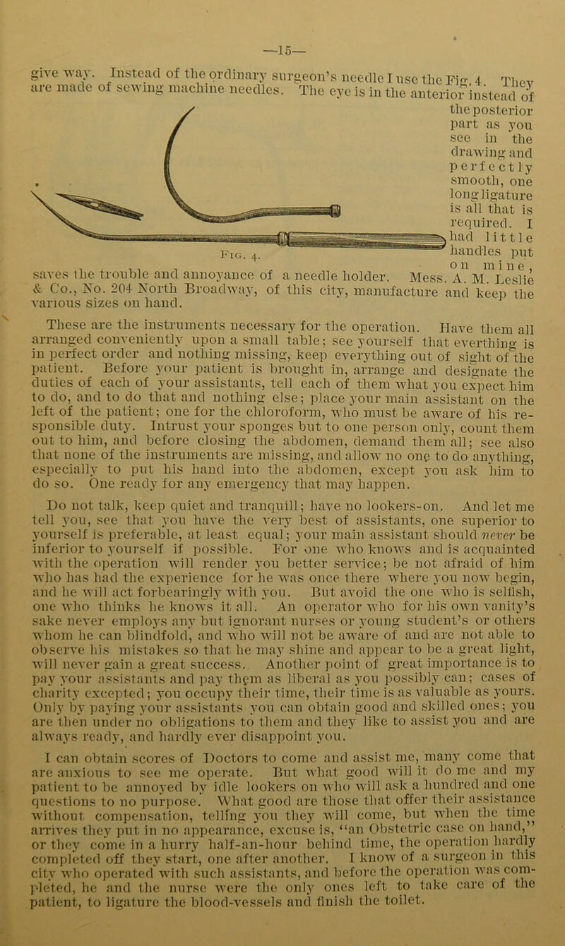 —15— Instead of the ordinary surgeon’s needle I use tlie Fig 4 Tliev are made of serving maclune needles. The eye is in the anterior instead of the posterior part as you see in 'the drawing and perfectly smooth, one long ligature is all that is required. I had little handles put 1 . o n m i n e, saves the trouble and annoyance of a needle holder. Mess. A. M. Leslie & Co., No. 204 North BroadAvay, of this city, manufacture and keep the various sizes on hand. These are the instruments necessary for the operation. Have them all arranged conveniently upon a small table; see yourself that everthino- is in perfect order and nothing missing, keep everything out of sight oAhe patient. Before your patient is brought in, arrange and designate the duties of each of your assistants, tell each of them what you expect him to do, and to do that and nothing else; place your main a'ssistant on the left of the patient; one for the chloroform, who must be aware of his re- sponsible duty. Intrust your sponges but to one person only, count them out to him, and before closing the abdomen, demand them'all; see also that none of the instruments are missing, and allow no one to do anything, especially to put his hand into the abdomen, except you a.sk him to do so. One ready for any emergency that may happen. Do not talk, keep quiet and tranquill; have no lookers-on. And let me tell you, see that you have the very best of assistants, one superior to yourself is preferable, at least equal; your main assistant should never be inferior to yourself if possible. For one who knows and is acquainted with the operation will render you better service; be not afraid of him who has had the exxmrience for he was once there where you now begin, and he will act forbearinglj^ Avith you. But avoid the one who is seliish, one AA’ho thinks he knoAvs it all. An operator Avho for his own vanity’s sake never emploj-s any but ignorant nurses or young student’s or others Avhom he can blindfold, and Avho will not be aware of and are not able to obseiwe his mistakes so that he may shine and appear to be a great light, Avill never gain a great success. Another point of great importance is to pay your assistants and pay thfin as liberal as j'ou possibly can; cases of charity excepted; you occupy their time, their time is as A-aluable as yours. Only by paying your assistants you can obtain good and skilled ones; you are then under no obligations to them and they like to assist you and are alAvays ready, and hardly ever disappoint you. I can obtain scores of Doctors to come and assist me, many come that are anxious to see me operate. But AAhat good Avill it do me and my patient to be annoyed by idle lookers on aaIio Avill ask a hundred and one questions to no pur])ose. What good are those that offer their assistance Avithout compensation, telling you they Avill come, but Avhen the time aiTives they put in no appearance, excuse is, “an Obstetric case on hand,” or they come in a hurry half-an-hour behind time, the operation hardly completed off they start, one after another. I knoAv of a surgeon in this city Avho operated Avith such assistants, and before the operation Avas com- pleted, he and the nurse Avere the only ones left to take care of the patient, to ligature the blood-vessels and finish the toilet.