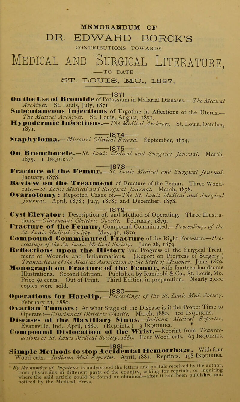 MEMORANDUM OF DR. EDWARD BORCK^S CONTRIBUTIONS TOWARDS Medical and Surgical Literature, TO DATE ST. XjOtjis, nyco., issv. -1871 ■The Medical On tlie Use of Bromide of Potassium in Malarial Diseases.- Archives. St. Louis, July, 1871, Subcutaneous Injections of Ergotine in Affections of the Uterus.— The Medical Archives. St. Louis, August, 1871. Hypodermic Injections.—77/^ Medical Archives. St. Louis, October 1871. —TtI874 Staphyloma.—Missouri Clinical Record. September, 1874. On Bronchocele.- 1875. I Inquiry.* 1875- -St. Louis Medical and Surgical Journal. March, 1878- Fracture of the Femur.—AA Louis Medical and Surgical Journal. January, 1878. Review on the Treatment of Fracture of the Femur. Three Wood- cuts.—St. Louis Medical and Surgical Journal. March, 1878. Ovariotomy : Reported Cases of.— The St. Louis Medical and Surgical Journal. April, 1878; July, 1878; and December, 1878. -1879- Cyst Klevator : Description of, and Method of Operating. Three Illustra- tions.—Cincinnati Obstetric Gazette. February, 1879. ■ Fracture of the Femur. Compound Comminuted.—Proceedings of the St. Louis Medical Society. May, 31, 1879. Compound Comminuted Fracture of the Right Fore-arm.—Pro- ceedings of the St. Louis Medical Society. June 28, 1879. Reflections upon the History and Progress of the Surgical Treat- ment of Wounds and Inflammations. (Report on Progress of Surgery.) Transactions of the Medical Association of the State of Missouri. June, 1879. ^onog^raph on Fracture of the Femur, with fourteen handsome Illustrations. Second Edition. Published by Rumbold & Co., St. Louis, Mo. Price 50 cents. Out of Print. Third Edition in preparation. Nearly 2,000 copies were sold. I 3QQ Operations for Harelip.—Proceedings of the St. Louis Med. Society. February 21, 1880. Ovarian Tumors : At what Stage of the Disease is it the Proper Time to Operate?—Cincinnati Obstetric Gazette. March, 1880. loi Inquiries. Diseases of the maxillary Sinus.—Lndiana Medical Reporter, Evansville, Ind., April, 1880. (Reprints.) 3 Inquiries. * Compound Dislocation of the Wrist.—Reprint ixom Transac- aitions of St. Louis Medical Society, 1880. Four Wood-cuts. 63 Inquiries. 1881- Simple methods to stop Accidental Hemorrhage. With four Wood-cuts.—Indiana Med. Reporter. April, 1881. Reprints. 198 Inquiri^. * Rv the number of Inquiries is understood the letters and jjostals received by the auflio'’- from physicians in different parts of the country, asking for reprints, ‘ ? where the said article could he found or obtained—after it had been pu 1 is noticed hv the Medical Press.