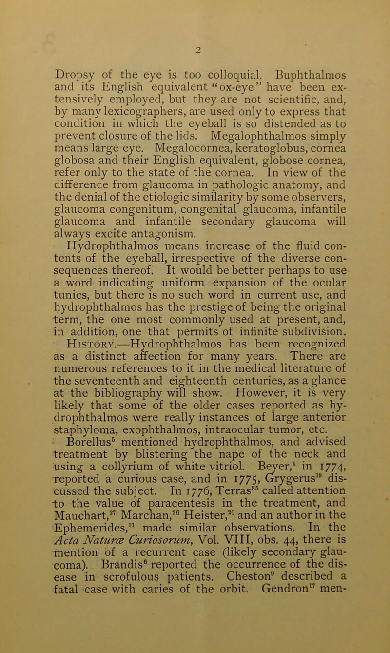 Dropsy of the eye is too colloquial. Buphthalmos and its English equivalent “ox-eye” have been ex- tensively employed, but they are not scientific, and, by many lexicographers, are used only to express that condition in which the eyeball is so distended as to prevent closure of the lids. Megalophthalmos simply means large eye. Megalocornea, keratoglobus, cornea globosa and their English equivalent, globose cornea, refer only to the state of the cornea. In view of the difference from glaucoma in pathologic anatomy, and the denial of the etiologic similarity by some observers, glaucoma congenitum, congenital glaucoma, infantile glaucoma and infantile secondary glaucoma will always excite antagonism. Hydrophthalmos means increase of the fluid con- tents of the eyeball, irrespective of the diverse con- sequences thereof. It would be better perhaps to use a word indicating uniform expansion of the ocular tunics, but there is no such word in current use, and hydrophthalmos has the prestige of being the original term, the one most commonly used at present, and, in addition, one that permits of infinite subdivision. History.—Hydrophthalmos has been recognized as a distinct affection for many years. There are numerous references to it in the medical literature of the seventeenth and eighteenth centuries, as a glance at the bibliography will show. However, it is very likely that some of the older cases reported as hy- drophthalmos were really instances of large anterior staphyloma, exophthalmos, intraocular tumor, etc. Borellus5 mentioned hydrophthalmos, and advised treatment by blistering the nape of the neck and using a collyrium of white vitriol. Beyer,4 in 1774, reported a curious case, and in 1775, Grygerus19 dis- cussed the subject. In 1776, Terras85 called attention to the value of paracentesis in the treatment, and Mauchart,27 Marchan,26 Heister,20 and an author in the Ephemerides,11 made similar observations. In the Acta Naturce Ctiriosorum, Vol. VIII, obs. 44, there is mention of a recurrent case (likely secondary glau- coma). Brandis6 reported the occurrence of the dis- ease in scrofulous patients. Cheston9 described a fatal case with caries of the orbit. Gendron17 men-