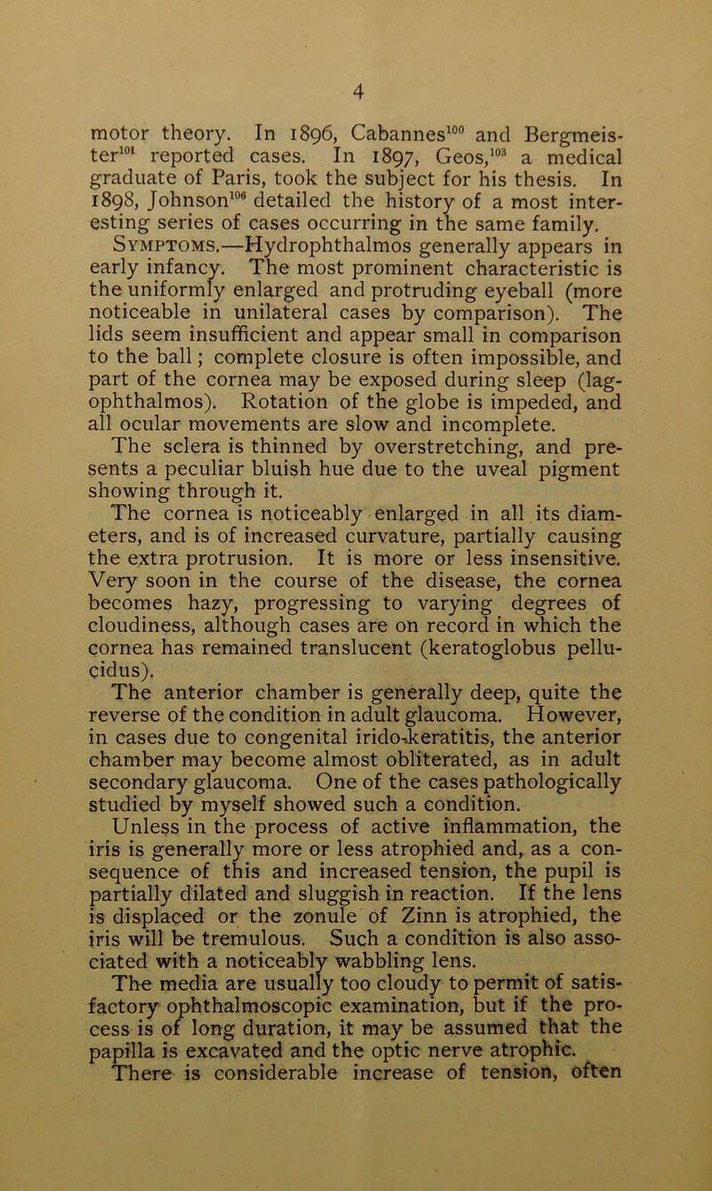 motor theory. In 1896, Cabannes100 and Bergmeis- ter101 reported cases. In 1897, Geos,103 a medical graduate of Paris, took the subject for his thesis. In 1898, Johnson106 detailed the history of a most inter- esting series of cases occurring in the same family. Symptoms.—Hydrophthalmos generally appears in early infancy. The most prominent characteristic is the uniformly enlarged and protruding eyeball (more noticeable in unilateral cases by comparison). The lids seem insufficient and appear small in comparison to the ball; complete closure is often impossible, and part of the cornea may be exposed during sleep (lag- ophthalmos). Rotation of the globe is impeded, and all ocular movements are slow and incomplete. The sclera is thinned by overstretching, and pre- sents a peculiar bluish hue due to the uveal pigment showing through it. The cornea is noticeably enlarged in all its diam- eters, and is of increased curvature, partially causing the extra protrusion. It is more or less insensitive. Very soon in the course of the disease, the cornea becomes hazy, progressing to varying degrees of cloudiness, although cases are on record in which the cornea has remained translucent (keratoglobus pellu- cidus). The anterior chamber is generally deep, quite the reverse of the condition in adult glaucoma. However, in cases due to congenital irido-.keratitis, the anterior chamber may become almost obliterated, as in adult secondary glaucoma. One of the cases pathologically studied by myself showed such a condition. Unless in the process of active inflammation, the iris is generally more or less atrophied and, as a con- sequence of this and increased tension, the pupil is partially dilated and sluggish in reaction. If the lens is displaced or the zonule of Zinn is atrophied, the iris will be tremulous. Such a condition is also asso- ciated with a noticeably wabbling lens. The media are usually too cloudy to permit of satis- factory ophthalmoscopic examination, but if the pro- cess is of long duration, it may be assumed that the papilla is excavated and the optic nerve atrophic. There is considerable increase of tension, often