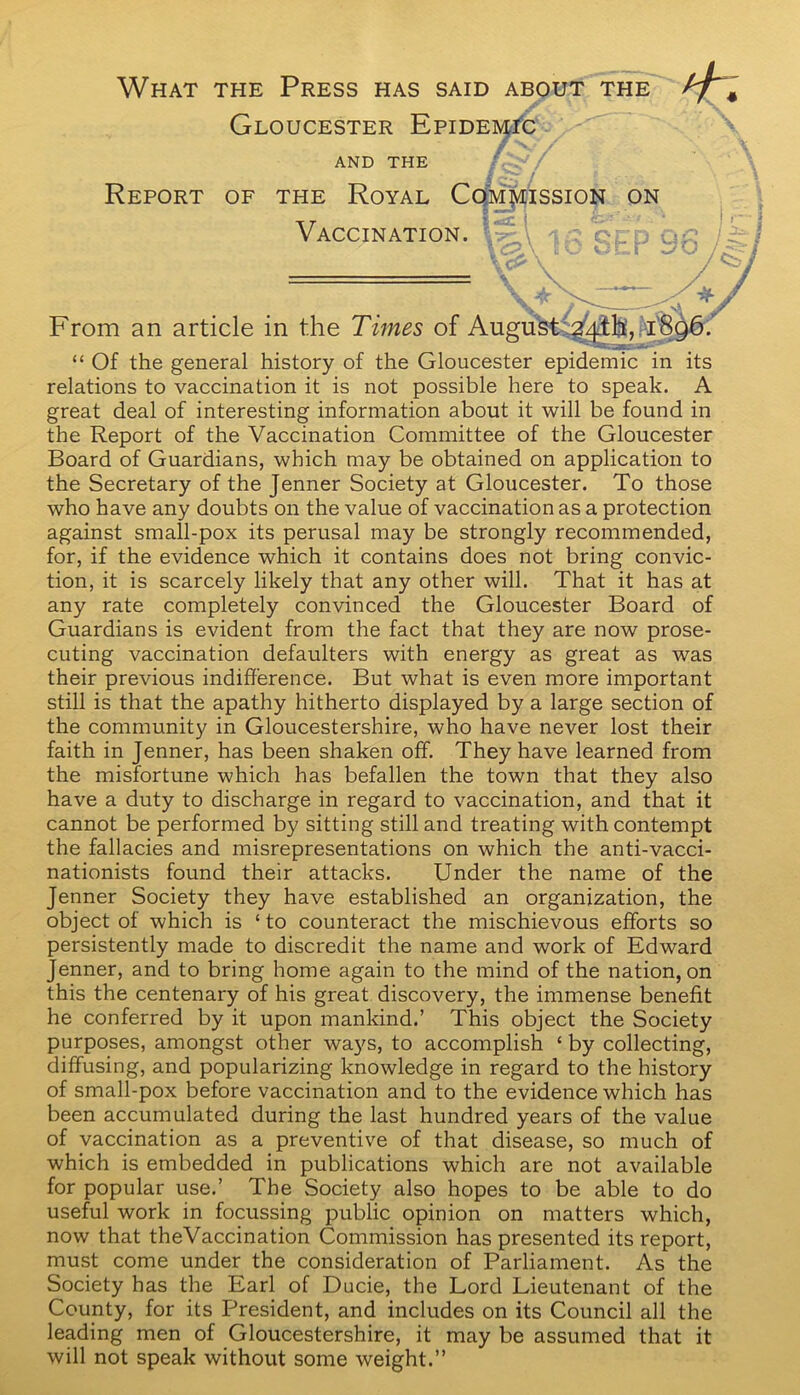 What the Press has said about the Gloucester Epidemic AND THE Report of the Royal Commission Vaccination. on From an article in the Times of August 1896. “ Of the general history of the Gloucester epidemic in its relations to vaccination it is not possible here to speak. A great deal of interesting information about it will be found in the Report of the Vaccination Committee of the Gloucester Board of Guardians, which may be obtained on application to the Secretary of the Jenner Society at Gloucester. To those who have any doubts on the value of vaccination as a protection against small-pox its perusal may be strongly recommended, for, if the evidence which it contains does not bring convic- tion, it is scarcely likely that any other will. That it has at any rate completely convinced the Gloucester Board of Guardians is evident from the fact that they are now prose- cuting vaccination defaulters with energy as great as was their previous indifference. But what is even more important still is that the apathy hitherto displayed by a large section of the community in Gloucestershire, who have never lost their faith in Jenner, has been shaken off. They have learned from the misfortune which has befallen the town that they also have a duty to discharge in regard to vaccination, and that it cannot be performed by sitting still and treating with contempt the fallacies and misrepresentations on which the anti-vacci- nationists found their attacks. Under the name of the Jenner Society they have established an organization, the object of which is ‘ to counteract the mischievous efforts so persistently made to discredit the name and work of Edward Jenner, and to bring home again to the mind of the nation, on this the centenary of his great discovery, the immense benefit he conferred by it upon mankind.’ This object the Society purposes, amongst other ways, to accomplish ‘ by collecting, diffusing, and popularizing knowledge in regard to the history of small-pox before vaccination and to the evidence which has been accumulated during the last hundred years of the value of vaccination as a preventive of that disease, so much of which is embedded in publications which are not available for popular use.’ The Society also hopes to be able to do useful work in focussing public opinion on matters which, now that theVaccination Commission has presented its report, must come under the consideration of Parliament. As the Society has the Earl of Ducie, the Lord Lieutenant of the County, for its President, and includes on its Council all the leading men of Gloucestershire, it may be assumed that it will not speak without some weight.”