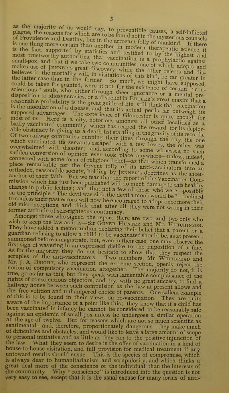 plague, the reasons for which are to be found nlfh tJfUSes’ a.self'inflicted of Providence and Destiny, but in the arrogant ton the™ysterious counsels is one thing more certain than another in fnnH f y,Pf mankmd. If there is the fact, supported by statistics and t^HfiS .science. it most trustworthy authorities that ^ t0 by the hl&hest and small-pox, and that if we take two cnmm nav°n 1S a ProPhylactic against makes use of Week's treatdZcoZ? °l which adoPts and believes it, thJ morSity^wfli Tn vTsiSin^nf ^ °th,erurejects and dis- the latter case than in the former m v, 1S klrjd, be far greater in could be taken for granted were it not fr^top’^ ,might fhave suPPosed, scientious ” souls, who either Sron^ exlstence of certain con- disposition to idiosyncrasies, or a disbelief °r f mePtal Pre- rries runnin-their throujra 35! s?S; suddeVncmeda^ithl f^o^omfwitnesL^n?such connected with some formoT Sthnr!pemarkab 6Kif°r thS fe5vent folly of its anti-vaccinators into an f ^a?°“a^e s°ciety- holding by Jenner’s doctrines as the sheet- miSinn fv eiiri,fa b' Pu* W® that the rePort of the Vaccination Com- mission which has just been published will do much damage to this healthy change m public feeling; and that not a few of those who were—possibly °° the Pna“PIe  The devi1 was sick, the devil a monk would be incline? nM the1^Past er™rs will now be encouraged to adopt once more their old misconceptions, and trunk that after all they were not wrong in their former attitude of self-righteous contumacy. S Amongst those who signed the report there are two and two only who wish to keep the law as it is—Sir Guyer Hunter and Mr. Hutchinson They have added a memorandum declaring their belief that a parent or a guardian refusing to allow a child to be vaccinated should be, as at present summoned before a magistrate, but, even in their case, one may observe the first sign of wavering in an expressed dislike to the imposition of a fine. As tor the majority, they do not hesitate to show that they respect the scruples of the anti-vaccinators. Two members, Mr. Whitbread and Mr. J. A_ Bright, who represent the extreme section, openly reject the notion of compulsory vaccination altogether. The majority do not, it is triie, go as far as this, but they speak with lamentable complaisance of the rights of conscientious objectors, and try, with no great success, to find a halfway house between such compulsion as the law at present allows and the free volition and unhampered choice of parents. One salient example of this is to be found in their views on re-vaccination. They are quite aware of the importance of a point like this ; they know that if a child has been vaccinated in infancy he cannot be considered to be reasonably safe against an epidemic of small-pox unless he undergoes a similar operation at the age of twelve. But for reasons which are not so much scientific as sentimental—and, therefore, proportionately dangerous—they make much of difficulties and obstacles, and would like to leave a large amount of scope to personal initiative and as little as they can to the positive injunction of the law. What they seem to desire is the offer of vaccination in a kind of house-to-house visitation, and full provision for medical treatment if any untoward results should ensue. This is the species of compromise, which is always dear to humanitarianism and scrupulosity, and which thinks a great deal more of the conscience of the individual than the interests of the community. Why “conscience” is introduced into the question is not very easy to see, except that it is the usual excuse for many forms of anti-