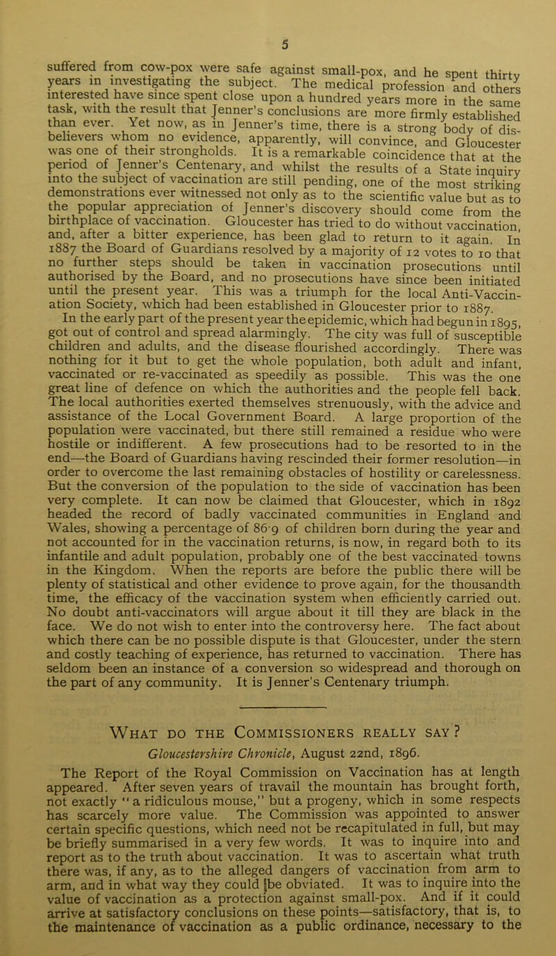 suffered from in n cow-pox were safe against small-pox, and he spent thirty years in investigating the subject. The medical profession and others interested have since spent close upon a hundred years more in the same task, with the result that Jenner’s conclusions are more firmly established than ever. Yet now, as in Jenner’s time, there is a strong body of dis- believers whom no evidence, apparently, will convince, and Gloucester was one of their strongholds. It is a remarkable coincidence that at the period of Jenner s Centenary, and whilst the results of a State inquiry into the subject of vaccination are still pending, one of the most striking demonstrations ever witnessed not only as to the scientific value but as to the popular appreciation of Jenner’s discovery should come from the birthplace of vaccination. Gloucester has tried to do without vaccination and, after a bitter experience, has been glad to return to it again. In 1887 the Board of Guardians resolved by a majority of 12 votes to 10 that no further steps should be taken in vaccination prosecutions until authorised by the Board, and no prosecutions have since been initiated until the present year. This was a triumph for the local Anti-Vaccin- ation Society, which had been established in Gloucester prior to 1887. In the early part of the present year the epidemic, which had begun in1895, got out of control and spread alarmingly. The city was full of susceptible children and adults, and the disease flourished accordingly. There was nothing for it but to get the whole population, both adult and infant, vaccinated or re-vaccinated as speedily as possible. This was the one great line of defence on which the authorities and the people fell back. The local authorities exerted themselves strenuously, with the advice and assistance of the Local Government Board. A large proportion of the population were vaccinated, but there still remained a residue who were hostile or indifferent. A few prosecutions had to be resorted to in the end—the Board of Guardians having rescinded their former resolution—in order to overcome the last remaining obstacles of hostility or carelessness. But the conversion of the population to the side of vaccination has been very complete. It can now be claimed that Gloucester, which in 1892 headed the record of badly vaccinated communities in England and Wales, showing a percentage of 86 9 of children born during the year and not accounted for in the vaccination returns, is now, in regard both to its infantile and adult population, probably one of the best vaccinated towns in the Kingdom. When the reports are before the public there will be plenty of statistical and other evidence to prove again, for the thousandth time, the efficacy of the vaccination system when efficiently carried out. No doubt anti-vaccinators will argue about it till they are black in the face. We do not wish to enter into the controversy here. The fact about which there can be no possible dispute is that Gloucester, under the stern and costly teaching of experience, has returned to vaccination. There has seldom been an instance of a conversion so widespread and thorough on the part of any community. It is Jenner's Centenary triumph. What do the Commissioners really say ? Gloucestershire Chronicle, August 22nd, 1896. The Report of the Royal Commission on Vaccination has at length appeared. After seven years of travail the mountain has brought forth, not exactly “ a ridiculous mouse,” but a progeny, which in some respects has scarcely more value. The Commission was appointed to answer certain specific questions, which need not be recapitulated in full, but may be briefly summarised in a very few words. It was to inquire into and report as to the truth about vaccination. It was to ascertain what truth there was, if any, as to the alleged dangers of vaccination from arm to arm, and in what way they could [be obviated. It was to inquire into the value of vaccination as a protection against small-pox. And if it could arrive at satisfactory conclusions on these points—satisfactory, that is, to the maintenance of vaccination as a public ordinance, necessary to the