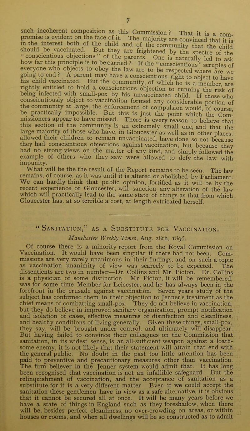 such incoherent composition as this Commission ? That it is a com promise is evident on the face of it. The majority are convinced that it is “ ^terest b°th the child and of the community that the child should be vaccinated. But they are frightened by the spectre of the ” conscientious objections' of the parents. One is naturally led to ask how far this principle is to be carried ? If the “conscientious “ scruples of everyone who objects to obey the law are to be respected where are' we gomg to end ? A parent may have a conscientious right to object to have his child vaccinated. But the community, of which he is a member, are rightly entitled to hold a conscientious objection to running the risk of being infected with small-pox by his unvaccinated child. If those who conscientiously object to vaccination formed any considerable portion of the community at large, the enforcement of compulsion would, of course be practically impossible. But this is just the point which the Com- missioners appear to have missed. There is every reason to believe that this section of the community is an extremely small one, and that the large majority of those who have, in Gloucester as well as in other places, allowed their children to remain unvaccinated, have done so not because they had conscientious objections against vaccination, but because they had no strong views on the matter of any kind, and simply followed the example of others who they saw were allowed to defy the law with impunity. What will be the the result of the Report remains to be seen. The law remains, of course, as it was until it is altered or abolished by Parliament. We can hardly think that public opinion, fortified as it will be by the recent experience of Gloucester, will sanction any alteration of the law which will practically lead to the same state of things as that from which Gloucester has, at so terrible a cost, at length extricated herself. “ Sanitation,” as a Substitute for Vaccination. Manchester Weekly Times, Aug. 28th, 1896. Of course there is a minority report from the Royal Commission on Vaccination. It would have been singular if there had not been. Com- missions are very rarely unanimous in their findings, and on such a topic as vaccination unanimity of view was scarcely to be expected. The dissentients are two in number—Dr. Collins and Mr. Picton. Dr. Collins is a physician of some distinction. Mr. Picton, it will be remembered, was for some time Member for Leicester, and he has always been in the forefront in the crusade against vaccination. Seven years’ study of the subject has confirmed them in their objection to Jenner’s treatment as the chief means of combatting small-pox. They do not believe in vaccination, but they do believe in improved sanitary organization, prompt notification and isolation of cases, effective measures of disinfection and cleanliness, and healthy conditions of living generally. Given these things, small-pox, they say, will be brought under control, and ultimately will disappear. But having failed to convince their colleagues on the Commission that sanitation, in its widest sense, is an all-sufficient weapon against a loath- some enemy, it is not likely that their statement will attain that end with the general public. No doubt in the past too little attention has been paid to preventive and precautionary measures other than vaccination. The firm believer in the Jenner system would admit that. It has long been recognised that vaccination is not an infallible safeguard. But the relinquishment of vaccination, and the acceptance of sanitation as a substitute for it is a very different matter. Even if we could accept the sanitation these gentlemen have in view as a safe alternative, it is obvious that it cannot be secured all at once. It will be many years before we have a state of things in England such as they foreshadow, when there will be, besides perfect cleanliness, no over-crowding on areas, or within houses or rooms, and when all dwellings will be so constructed as to admit