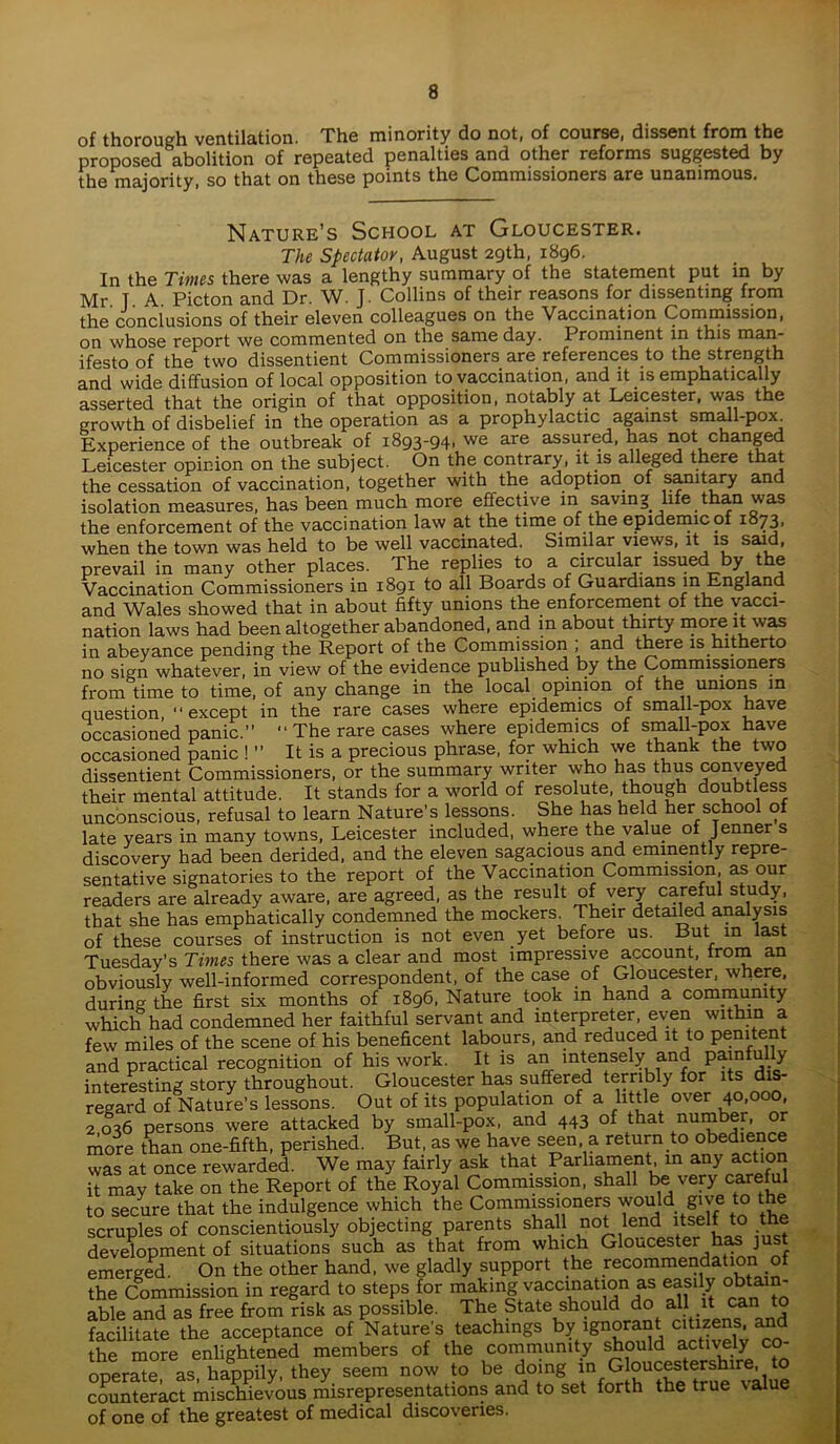 of thorough ventilation. The minority do not, of course, dissent from the proposed abolition of repeated penalties and other reforms suggested by the majority, so that on these points the Commissioners are unanimous. Nature’s School at Gloucester. The Spectator, August 29th, 1896. In the Times there was a lengthy summary of the statement put in by Mr. T. A. Picton and Dr. W. J. Collins of their reasons for dissenting from the conclusions of their eleven colleagues on the Vaccination Commission, on whose report we commented on the same day. Prominent in this man- ifesto of the two dissentient Commissioners are references to the strength and wide diffusion of local opposition to vaccination, and it is emphatically asserted that the origin of that opposition, notably at Leicester, was the growth of disbelief in the operation as a prophylactic against small-pox Experience of the outbreak of 1893-94. we are assured, has not changed Leicester opinion on the subject. On the contrary, it is alleged there that the cessation of vaccination, together with the adoption of sanitary and isolation measures, has been much more effective in saving life than was the enforcement of the vaccination law at the time of the epidemic of 1873, when the town was held to be well vaccinated. Similar views, it is said, prevail in many other places. The replies to a circular issued by the Vaccination Commissioners in 1891 to all Boards of Guardians m England and Wales showed that in about fifty unions the enforcement of the vacci- nation laws had been altogether abandoned, and in about thirty more it was in abeyance pending the Report of the Commission ; and there is hitherto no sign whatever, in view of the evidence published by the Commissioners from time to time, of any change in the local opinion of the unions m question, “except in the rare cases where epidemics of small-pox have occasioned panic.” “ The rare cases where epidemics of small-pox have occasioned panic ! ” It is a precious phrase, for which we thank the two dissentient Commissioners, or the summary writer who has thus conveyed their mental attitude. It stands for a world of resolute, though doubtless unconscious, refusal to learn Nature’s lessons. She has held her school of late years in many towns, Leicester included, where the value of Jenner s discovery had been derided, and the eleven sagacious and eminently repre- sentative signatories to the report of the Vaccination Commission, as our readers are already aware, are agreed, as the result of very careful study, that she has emphatically condemned the mockers. Their detailed analysis of these courses of instruction is not even yet before us. But in last Tuesday’s Times there was a clear and most impressive account, from an obviously well-informed correspondent, of the case of Gloucester, where, during the first six months of 1896, Nature took in hand a community which had condemned her faithful servant and interpreter, even within a few miles of the scene of his beneficent labours, and reduced it to penitent and practical recognition of his work. It is an intensely and^ painfully interesting story throughout. Gloucester has suffered terribly for its dis- regard of Nature’s lessons. Out of its population of a little over 40,000, 2 036 persons were attacked by small-pox, and 443 of that number, or more than one-fifth, perished. But, as we have seen a return to obedience was at once rewarded. We may fairly ask that Parliament m any action it may take on the Report of the Royal Commission, shall be very careful to secure that the indulgence which the Commissioners would give to the scruples of conscientiously objecting parents shall not lend itself to the development of situations such as that from which Gloucester has just emerged. On the other hand, we gladly support the recommendation of the Commission in regard to steps for making vaccination as easily obta n- able and as free from risk as possible. The State should do all it can to facilitate the acceptance of Nature's teachings by ignorant citizens, and the more enlightened members of the community should actively co- opera” as! happily, they see,,, notv to be doing in G oucestershue, to counteract mischievous misrepresentations and to set forth the true value of one of the greatest of medical discoveries.