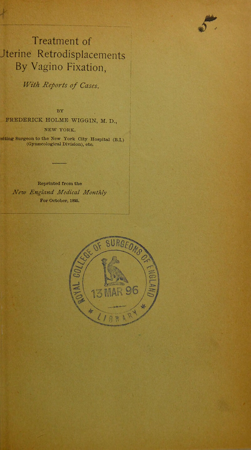 Treatment of Jterine Retrodisplacements By Vagino Fixation, With Reports of Cases. FREDERICK HOLME WIGGIN, M. D., NEW YORK. siting Surgeon to the New York City Hospital (B.I.) (Gynecological Division), etc. Reprinted from the New Engla?id Medical Monthly For October, 1895.