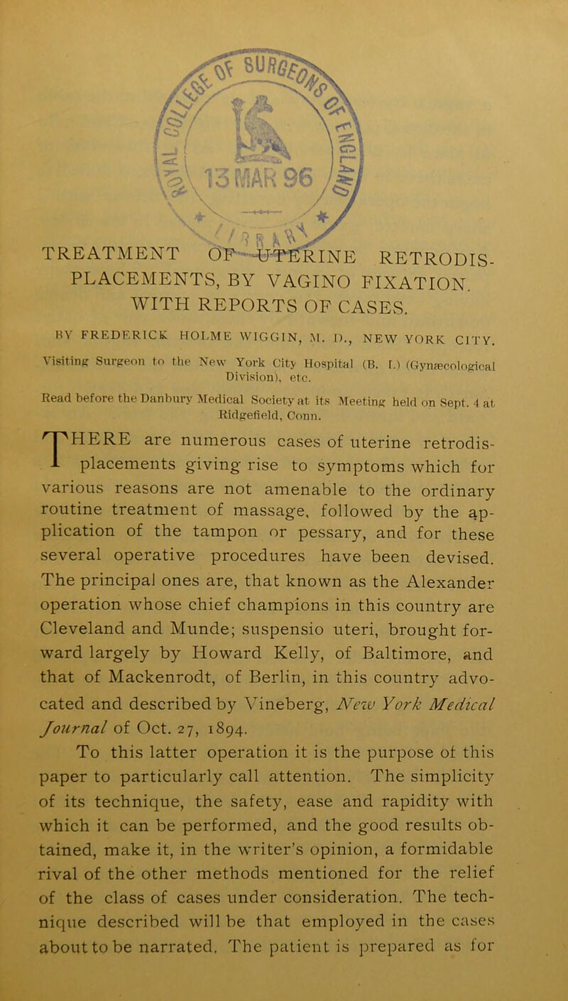 TREATMENT OF -UTERINE RETRODIS PLACEMENTS, BY VAGINO FIXATION. WITH REPORTS OF CASES. Visiting Surgeon to the New York City Hospital (B. r.) (Gynecological Division), etc. Read before the Danbury Medical Society at its Meeting held on Sept. 4 at Ridgefield, Conn. HERE are numerous cases of uterine retrodis- placements giving rise to symptoms which for various reasons are not amenable to the ordinary routine treatment of massage, followed by the ap- plication of the tampon or pessary, and for these several operative procedures have been devised. The principal ones are, that known as the Alexander operation whose chief champions in this country are Cleveland and Munde; suspensio uteri, brought for- ward largely by Howard Kelly, of Baltimore, and that of Mackenrodt, of Berlin, in this country advo- cated and described by Yineberg, Nciv York Medical Journal of Oct. 27, 1894. To this latter operation it is the purpose of this paper to particularly call attention. The simplicity of its technique, the safety, ease and rapidity with which it can be performed, and the good results ob- tained, make it, in the writer’s opinion, a formidable rival of the other methods mentioned for the relief of the class of cases under consideration. The tech- nique described will be that employed in the cases about to be narrated. The patient is prepared as for