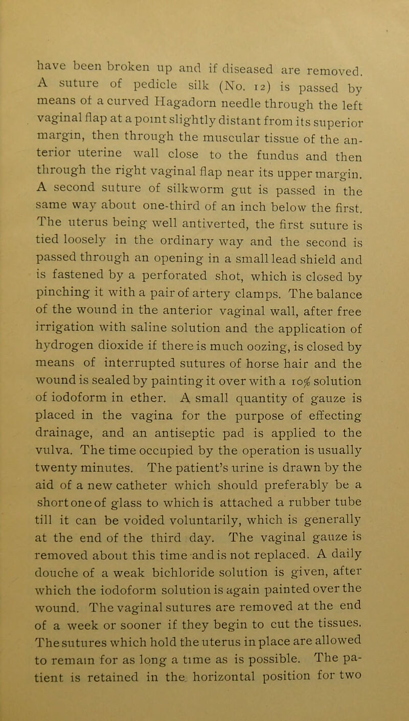 have been broken up and if diseased are removed. A suture of pedicle silk (No. 12) is passed by means of a curved Hagadorn needle through the left vaginal flap at a point slightly distant from its superior margin, then through the muscular tissue of the an- terior uterine wall close to the fundus and then through the right vaginal flap near its upper margin. A second suture of silkworm gut is passed in the same way about one-third of an inch below the first. The uterus being well antiverted, the first suture is tied loosely in the ordinary way and the second is passed through an opening in a small lead shield and is fastened by a perforated shot, which is closed by pinching it with a pair of artery clamps. The balance of the wound in the anterior vaginal wall, after free irrigation with saline solution and the application of hydrogen dioxide if there is much oozing, is closed by means of interrupted sutures of horse hair and the wound is sealed by painting it over with a \o<f0 solution of iodoform in ether. A small quantity of gauze is placed in the vagina for the purpose of effecting drainage, and an antiseptic pad is applied to the vulva. The time occupied by the operation is usually twenty minutes. The patient’s urine is drawn by the aid of a new catheter which should preferably be a short one of glass to which is attached a rubber tube till it can be voided voluntarily, which is generally at the end of the third day. The vaginal gauze is removed about this time and is not replaced. A daily douche of a weak bichloride solution is given, after which the iodoform solution is again painted over the wound. The vaginal sutures are removed at the end of a week or sooner if they begin to cut the tissues. The sutures which hold the uterus in place are allowed to remain for as long a time as is possible. The pa- tient is retained in the horizontal position for two