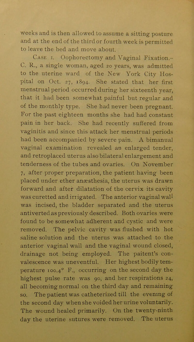 weeks and is then allowed to assume a sitting posture and at the end of the third or fourth week is permitted to leave the bed and move about. Case i. Oophorectomy and Vaginal Fixation- C. R., a single woman, aged 20 years, was admitted to the uterine ward of the New York City Hos- pital on Oct. 27, 1894. She stated that her first menstrual period occurred during her sixteenth year, that it had been somewhat painful but regular and of the monthly type. She had never been pregnant. For the past eighteen months she had had constant pain in her back. She had recently suffered from vaginitis and since this attack her menstrual periods had been accompanied by severe pain. A bimanual vaginal examination revealed an enlarged tender, and retroplaced uterus also bilateral enlargement and tenderness of the tubes and ovaries. On November 7, after proper preparation, the patient having been placed under ether anaesthesia, the uterus was drawn forward and after dilatation of the cervix its cavity was curetted and irrigated. The anterior vaginal wall was incised, the bladder separated and the uterus antiverted as previously described. Both ovaries were found to be somewhat adherent and cystic and were removed. The pelvic cavity was flushed with hot saline solution and the uterus was attached to the anterior vaginal wail and the vaginal wound closed, drainage not being employed. The paitent’s con- valescence was uneventful. Her highest bodily tem- perature 100.40 F., occurring on the second day the highest pulse rate was 90, and her respirations 24, all becoming normal on the third day and remaining so. The patient was catheterized till the evening of the second day when she voided her urine voluntarily. The wound healed primarily. On the twenty-ninth day the uterine sutures were removed. The uterus