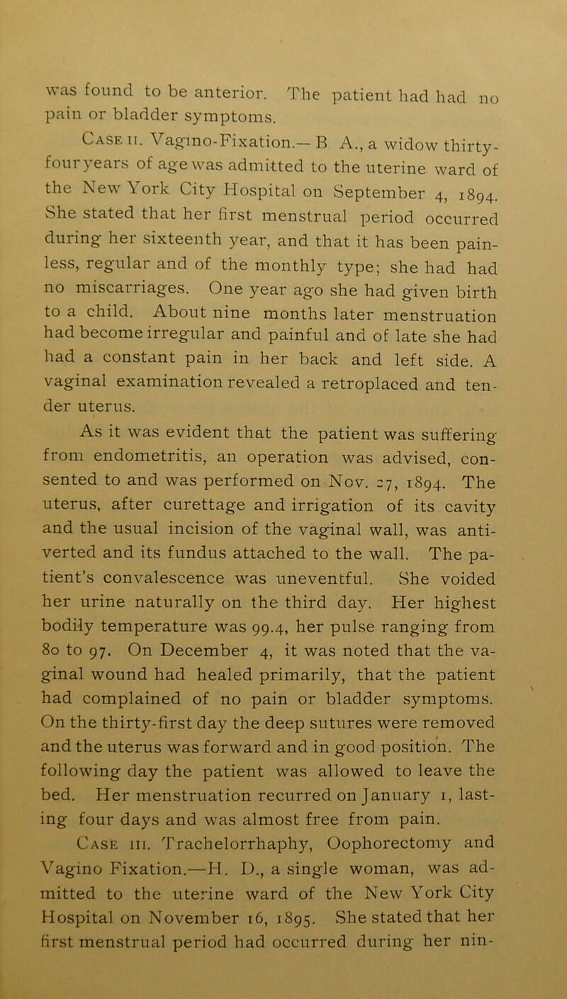 was found to be anterior. The patient had had no pain or bladder symptoms. Case ii. Vagmo-Fixation.- B A., a widow thirty- four years of age was admitted to the uterine ward of the New York City Hospital on September 4, 1894. She stated that her first menstrual period occurred during her sixteenth year, and that it has been pain- less, regular and of the monthly type; she had had no miscarriages. One year ago she had given birth to a child. About nine months later menstruation had become irregular and painful and of late she had had a constant pain in her back and left side. A vaginal examination revealed a retroplaced and ten- der uterus. As it was evident that the patient was suffering from endometritis, an operation was advised, con- sented to and was performed on Nov. 27, 1894. The uterus, after curettage and irrigation of its cavity and the usual incision of the vaginal wall, was anti- verted and its fundus attached to the wall. The pa- tient’s convalescence was uneventful. She voided her urine naturally on the third day. Her highest bodily temperature was 99.4, her pulse ranging from 80 to 97. On December 4, it was noted that the va- ginal wound had healed primarily, that the patient had complained of no pain or bladder symptoms. On the thirty-first day the deep sutures were removed and the uterus was forward and in good position. The following day the patient was allowed to leave the bed. Her menstruation recurred on January 1, last- ing four days and was almost free from pain. Case 111. Trachelorrhaphy, Oophorectomy and Vagino Fixation.—FI. D., a single woman, was ad- mitted to the uterine ward of the New York City Hospital on November 16, 1895. She stated that her first menstrual period had occurred during her nin-