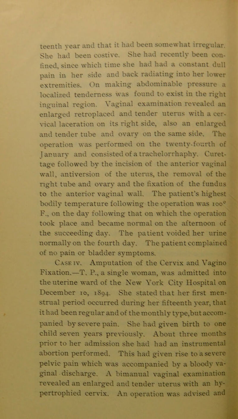 teenth vear and that it had been somewhat irregular. She had been costive. She had recently been con- fined. since which time she had had a constant dull pain in her side and back radiating into her lower extremities. On making abdominable pressure a localised tenderness was found to exist in the right inguinal region. Vaginal examination revealed an enlarged retroplaced and tender uterus with a cer- vical laceration on its right side, also an enlarged and tender tube and ovary on the same side. The operation was performed on the twenty-fourth of January and consisted of a trachelorrhaphy. Curet- tage followed bv the incision of the anterior vaginal wall, antiversion of the uterus, the removal of the right tube and ovarv and the fixation of the fundus to the anterior vaginal wall. The patient’s highest bodily temperature following the operation was ioo° F., on the day following that on which the operation took place and became normal on the afternoon of the succeeding day. The patient voided her urine normally on the fourth day. The patient complained of no pain or bladder symptoms. Cask iv. Amputation of the Cervix and Vagino Fixation.—T. P., a single woman, was admitted into the uterine ward of the Xew York City Hospital on December to. 1S04. She stated that her first men- strual period occurred during her fifteenth year, that it had been regular and of the monthly type.but accom- panied by severe pain. She had given birth to one child seven years previously. About three months prior to her admission she had had an instrumental abortion performed. This had given rise to a severe pelvic pain which was accompanied by a bloody va- ginal discharge. A bimanual vaginal examination revealed an enlarged and tender uterus with an hy- pertrophied cervix. An operation was advised and