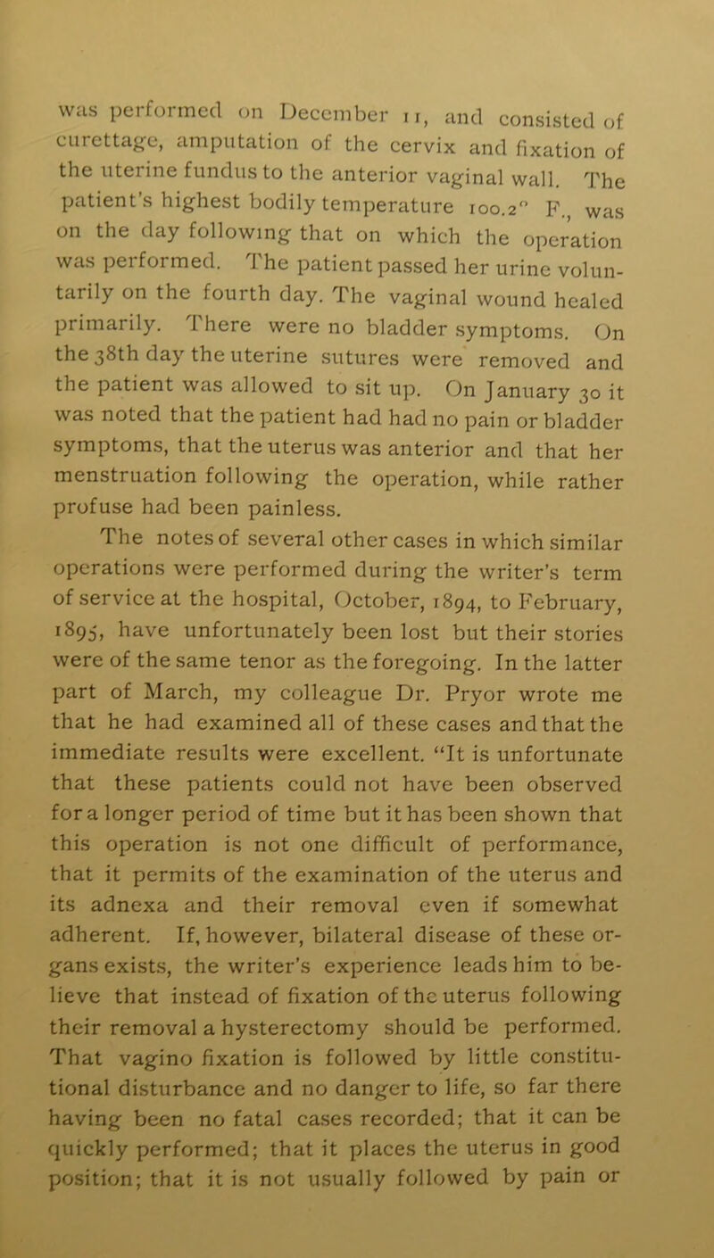 was performed on December u, and consisted of curettage, amputation of the cervix and fixation of the uterine fundus to the anterior vaginal wall The patient’s highest bodily temperature 100.2° F., was on the day following that on which the operation was performed. The patient passed her urine volun- tarily on the fourth day. The vaginal wound healed primarily. There were no bladder symptoms. On the 38th day the uterine sutures were removed and the patient was allowed to sit up. On January 30 it was noted that the patient had had no pain or bladder symptoms, that the uterus was anterior and that her menstruation following the operation, while rather profuse had been painless. The notes of several other cases in which similar operations were performed during the writer’s term of service at the hospital, October, 1894, to February, 1895, have unfortunately been lost but their stories were of the same tenor as the foregoing. In the latter part of March, my colleague Dr. Pryor wrote me that he had examined all of these cases and that the immediate results were excellent. “It is unfortunate that these patients could not have been observed fora longer period of time but it has been shown that this operation is not one difficult of performance, that it permits of the examination of the uterus and its adnexa and their removal even if somewhat adherent. If, however, bilateral disease of these or- gans exists, the writer’s experience leads him to be- lieve that instead of fixation of the uterus following their removal a hysterectomy should be performed. That vagino fixation is followed by little constitu- tional disturbance and no danger to life, so far there having been no fatal cases recorded; that it can be quickly performed; that it places the uterus in good position; that it is not usually followed by pain or