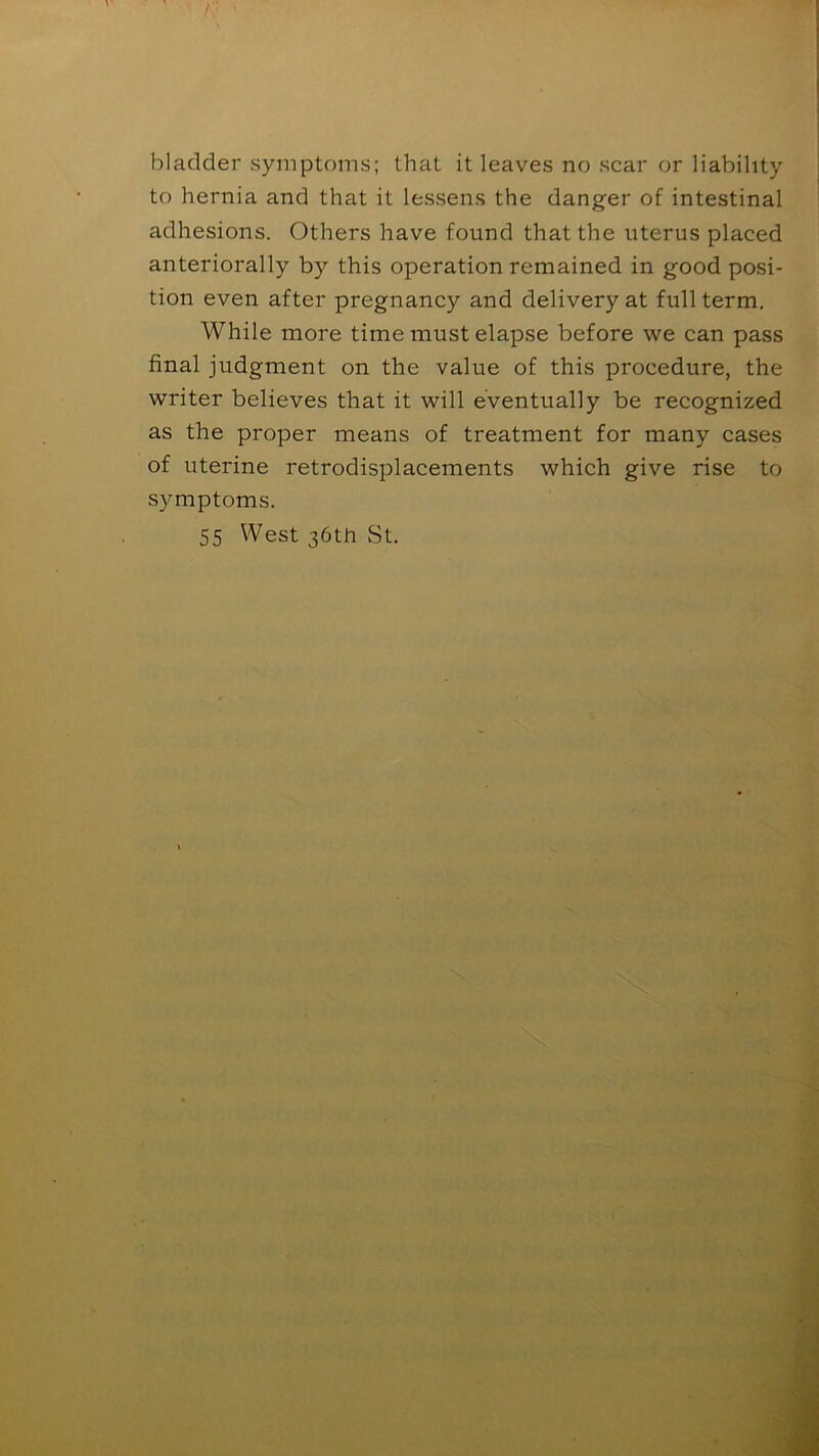 bladder symptoms; that it leaves no scar or liability to hernia and that it lessens the danger of intestinal adhesions. Others have found that the uterus placed anteriorally by this operation remained in good posi- tion even after pregnancy and delivery at full term. While more time must elapse before we can pass final judgment on the value of this procedure, the writer believes that it will eventually be recognized as the proper means of treatment for many cases of uterine retrodisplacements which give rise to symptoms. 55 West 36th St.
