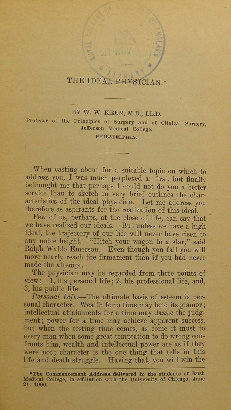 w y THE IDEAL PHYSICIAN.* BY W. W. KEEN, M.D., LL.D. Profesor of the Principles of Surgery and of Clinical Surgery, Jefferson Medical College. PHILADELPHIA. When casting about for a suitable topic on which to address you, I was much perplexed at first, but finally bethought me that perhaps I could not do you a better service than to sketch in very brief outlines the char- acteristics of the ideal physician. Let me address you therefore as aspirants for the realization of this ideal. Few of us, perhaps, at the close of life, can say that we have realized our ideals. But unless we have a high ideal, the trajectory of our life will never have risen to any noble height. “Hitch your wagon to a star,” said Ralph Waldo Emerson. Even though you fail you will more nearly reach the firmament than if you had never made the attempt. The physician may be regarded from three points of view: 1, his personal life; 2, his professional life, and, 3, his public life. Personal Life.—The ultimate basis of esteem is per- sonal character. Wealth for a time may lend its glamor; intellectual attainments for a time may dazzle the judg- ment; power for a time may achieve apparent success, but when the testing time comes, as come it must to every man when some great temptation to do wrong con- fronts him, wealth and intellectual power are as if they were not; character is the one thing that tells in this life and death struggle. Having that, you will win the •The Commencement Address delivered to the students of Rush Medical College, In affiliation with the University of Chicago, June 21. 1000.