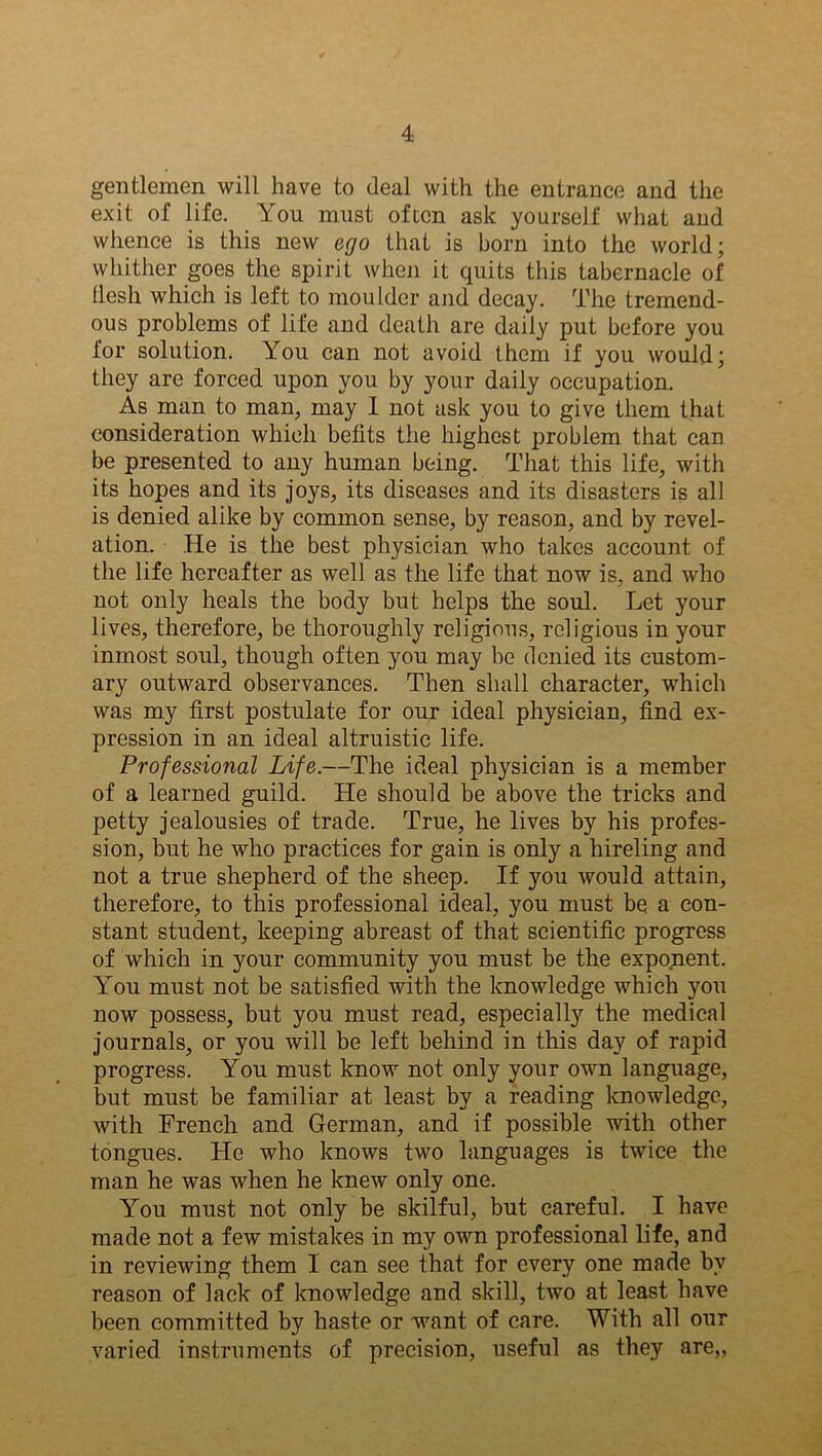 gentlemen will have to deal with the entrance and the exit of life. You must often ask yourself what and whence is this new ego that is born into the world; whither goes the spirit when it quits this tabernacle of flesh which is left to moulder and decay. The tremend- ous problems of life and death are daily put before you for solution. You can not avoid them if you would; they are forced upon you by your daily occupation. As man to man, may I not ask you to give them that consideration which befits the highest problem that can be presented to any human being. That this life, with its hopes and its joys, its diseases and its disasters is all is denied alike by common sense, by reason, and by revel- ation. He is the best physician who takes account of the life hereafter as well as the life that now is, and who not only heals the body but helps the soul. Let your lives, therefore, be thoroughly religious, religious in your inmost soul, though often you may be denied its custom- ary outward observances. Then shall character, which was my first postulate for our ideal physician, find ex- pression in an ideal altruistic life. Professional Life.—The ideal physician is a member of a learned guild. He should be above the tricks and petty jealousies of trade. True, he lives by his profes- sion, but he who practices for gain is only a hireling and not a true shepherd of the sheep. If you would attain, therefore, to this professional ideal, you must be a con- stant student, keeping abreast of that scientific progress of which in your community you must be the exponent. You must not be satisfied with the knowledge which you now possess, but you must read, especially the medical journals, or you will be left behind in this day of rapid progress. You must know not only your own language, but must be familiar at least by a reading knowledge, with French and German, and if possible with other tongues. He who knows two languages is twice the man he was when he knew only one. You must not only be skilful, but careful. I have made not a few mistakes in my own professional life, and in reviewing them I can see that for every one made by reason of lack of knowledge and skill, two at least have been committed by haste or want of care. With all our varied instruments of precision, useful as they are,,