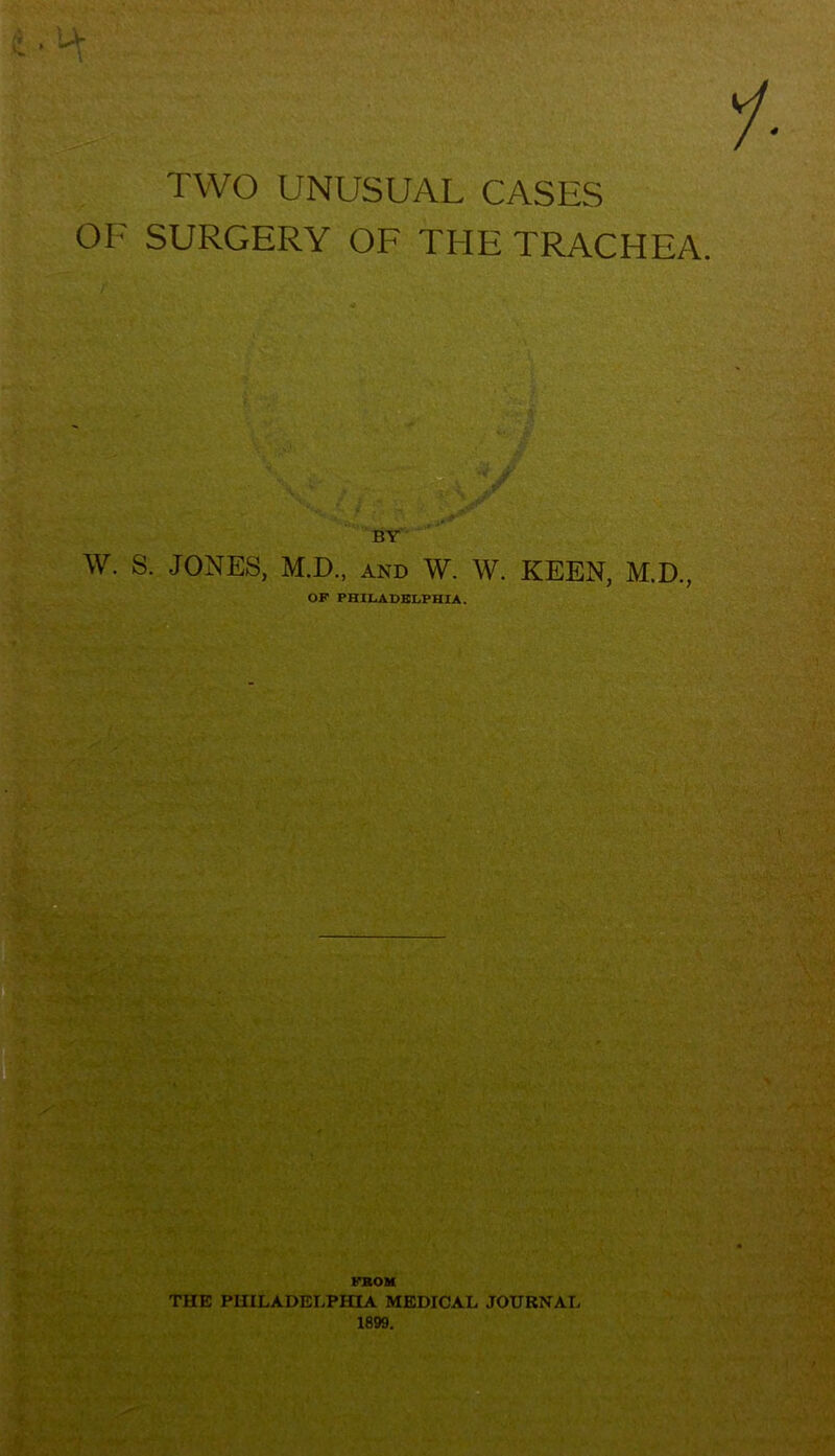 > w> » 1- TWO UNUSUAL CASES OF SURGERY OF THE TRACHEA. BY W. S. JONES, M.D., AND W. W. KEEN, M.D., OP PHILADELPHIA. THE PHILADELPHIA MEDICAL JOURNAL 1899. !r. tu •