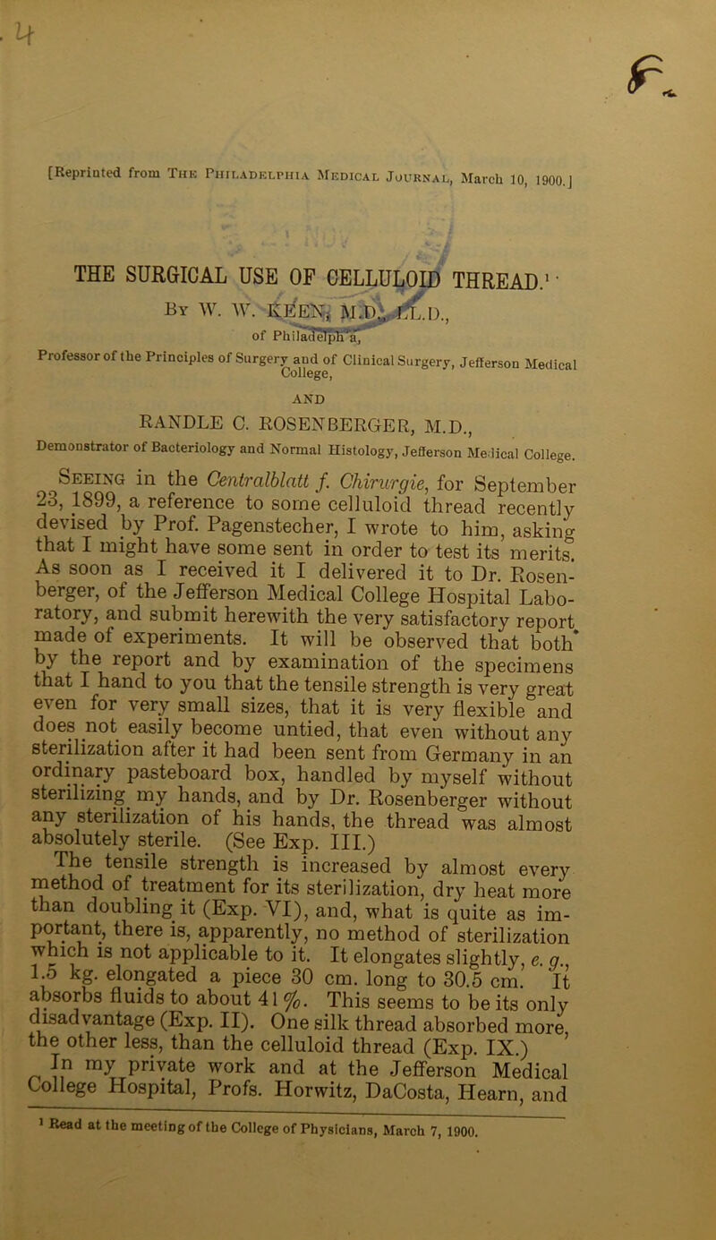 [Reprinted from The Philadelphia. Medical Journal, March 10, 1900.j THE SURGICAL USE OF CELLULOID THREAD.1' By W. W. IvEEXj of Philadelphia, Professor of the Principles of Surgery and of Clinical Surgery, Jefferson Medical College, AND RANDLE C. ROSENBERGER, M.D., Demonstrator of Bacteriology and Normal Histology, Jefferson Medical College. Seeing in the Centralblatt f. Chirurgie, for September 2b, 1899, a reference to some celluloid thread recently devised by Prof. Pagenstecher, I wrote to him, asking that I might have some sent in order to test its merits. As soon as I received it I delivered it to Dr. Rosen- berger, of the Jefferson Medical College Hospital Labo- ratory, and submit herewith the very satisfactory report made of experiments. It will be observed that both* by the report and by examination of the specimens that I hand to you that the tensile strength is very great even for very small sizes, that it is very flexible and does not easily become untied, that even without any sterilization after it had been sent from Germany in an ordinary pasteboard box, handled by myself without sterilizing, my hands, and by Dr. Rosenberger without any sterilization of his hands, the thread was almost absolutely sterile. (See Exp. III.) The tensile strength is increased by almost every method of treatment for its sterilization, dry heat more than doubling it (Exp. VI), and, what is quite as im- portant, there is, apparently, no method of sterilization which is not applicable to it. It elongates slightly, e. q. 1.5 kg. elongated a piece 30 cm. long to 30.5 cm. It absorbs fluids to about 41 %. This seems to be its only disadvantage (Exp. II). One silk thread absorbed more the other less, than the celluloid thread (Exp. IX.) In my private work and at the Jefferson Medical College Hospital, Profs. Horwitz, DaCosta, Hearn, and