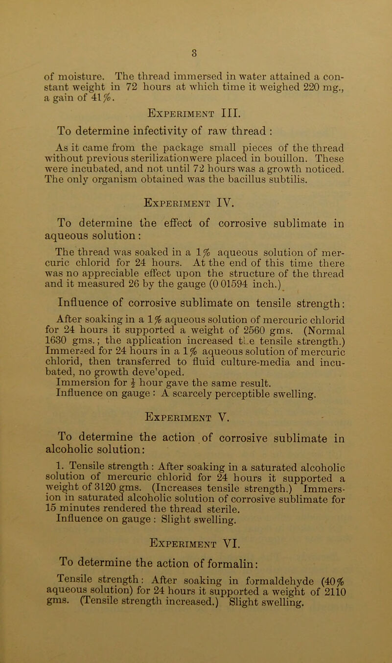 of moisture. The thread immersed in water attained a con- stant weight in 72 hours at which time it weighed 220 mg., a gain of 41$. Experiment III. To determine infectivity of raw thread : As it came from the package small pieces of the thread without previous sterilizationwere placed in bouillon. These were incubated, and not until 72 hours was a growth noticed. The only organism obtained was the bacillus subtilis. Experiment IV. To determine the effect of corrosive sublimate in aqueous solution: The thread was soaked in a 1$ aqueous solution of mer- curic chlorid for 24 hours. At the end of this time there was no appreciable effect upon the structure of the thread and it measured 26 by the gauge (0 01594 inch.) Influence of corrosive sublimate on tensile strength: After soaking in a 1$ aqueous solution of mercuric chlorid for 24 hours it supported a weight of 2560 gms. (Normal 1630 gms.; the application increased the tensile strength.) Immersed for 24 hours in a 1$ aqueous solution of mercuric chlorid, then transferred to fluid culture-media and incu- bated, no growth deve'oped. Immersion for £ hour gave the same result. Influence on gauge : A scarcely perceptible swelling. Experiment V. To determine the action of corrosive sublimate in alcoholic solution: 1. Tensile strength : After soaking in a saturated alcoholic solution of mercuric chlorid for 24 hours it supported a weight of 3120 gms. (Increases tensile strength.) Immers- ion in saturated alcoholic solution of corrosive sublimate for 15 minutes rendered the thread sterile. Influence on gauge : Slight swelling. Experiment VI. To determine the action of formalin: Tensile strength: After soaking in formaldehyde (40% aqueous solution) for 24 hours it supported a weight of 2110 gms. (Tensile strength increased.) Slight swelling.