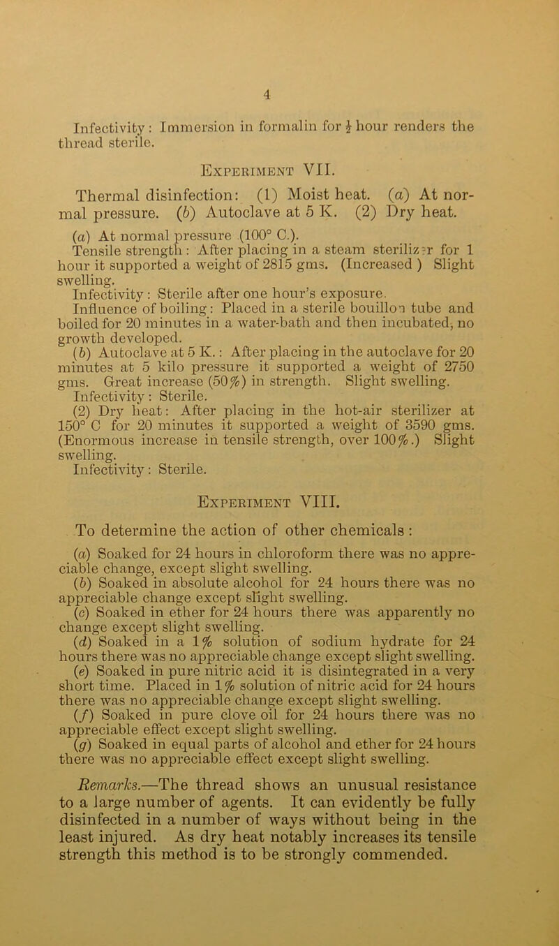 Infectivity: Immersion in formalin for $ hour renders the thread sterile. Experiment VII. Thermal disinfection: (1) Moist heat, (a) At nor- mal pressure. (6) Autoclave at 5 K. (2) Dry heat. (a) At normal Tensile strengt pressure (100° C.). After placing in a steam sterilizer for 1 hour it supported a weight of 2815 gms. (Increased ) Slight swelling. Infectivity : Sterile after one hour’s exposure. Influence of boiling: Placed in a sterile bouillon tube and boiled for 20 minutes' in a water-bath and then incubated, no growth developed. (b) Autoclave at 5 K.: After placing in the autoclave for 20 minutes at 5 kilo pressure it supported a weight of 2750 gms. Great increase (50%) in strength. Slight swelling. Infectivity: Sterile. (2) Dry heat: After placing in the hot-air sterilizer at 150° C for 20 minutes it supported a weight of 3590 gms. (Enormous increase in tensile strength, over 100%.) Slight swelling. Infectivity: Sterile. Experiment VIII. To determine the action of other chemicals: (a) Soaked for 24 hours in chloroform there was no appre- ciable change, except slight swelling. (b) Soaked in absolute alcohol for 24 hours there was no appreciable change except slight swelling. (c) Soaked in ether for 24 hours there was apparently no change except slight swelling. (d) Soaked in a 1% solution of sodium hydrate for 24 hours there was no appreciable change except slight swelling. (e) Soaked in pure nitric acid it is disintegrated in a very short time. Placed in 1 % solution of nitric acid for 24 hours there was no appreciable change except slight swelling. (/) Soaked in pure clove oil for 24 hours there was no appreciable effect except slight swelling. (g) Soaked in equal parts of alcohol and ether for 24 hours there was no appreciable effect except slight swelling. Remarks.—The thread shows an unusual resistance to a large number of agents. It can evidently be fully disinfected in a number of ways without being in the least injured. As dry heat notably increases its tensile strength this method is to be strongly commended.