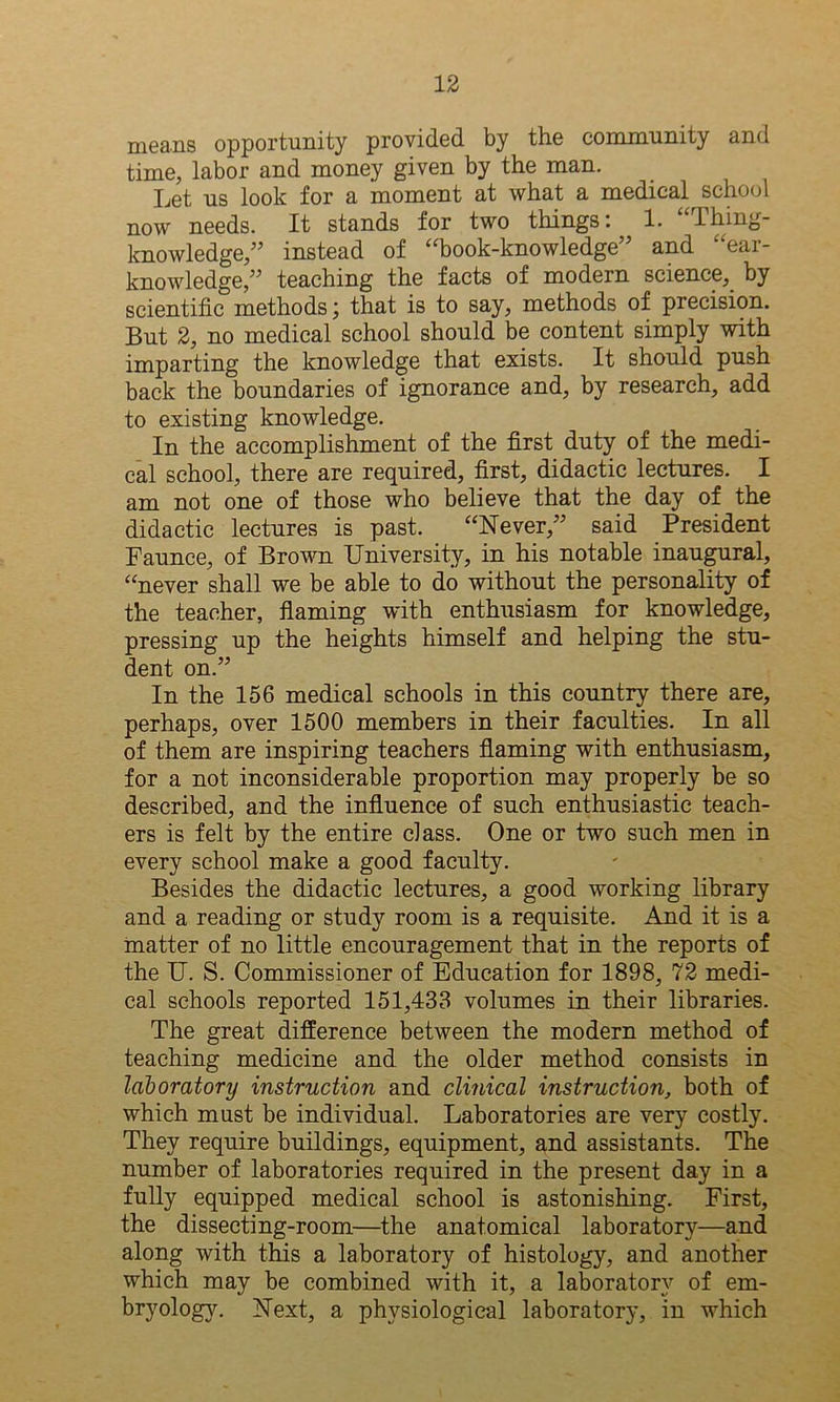 means opportunity provided by the community and time, labor and money given by the man. Let us look for a moment at what a medical school now needs. It stands for two things: 1. Thing- knowledge,” instead of “book-knowledge” and “ear- knowledge,” teaching the facts of modern science, by scientific methods; that is to say, methods of precision. But 2, no medical school should be content simply with imparting the knowledge that exists. It should push back the boundaries of ignorance and, by research, add to existing knowledge. In the accomplishment of the first duty of the medi- cal school, there are required, first, didactic lectures. I am not one of those who believe that the day of the didactic lectures is past. “Never,” said President Faunce, of Brown University, in his notable inaugural, “never shall we be able to do without the personality of the teacher, flaming with enthusiasm for knowledge, pressing up the heights himself and helping the stu- dent on.” In the 156 medical schools in this country there are, perhaps, over 1500 members in their faculties. In all of them are inspiring teachers flaming with enthusiasm, for a not inconsiderable proportion may properly be so described, and the influence of such enthusiastic teach- ers is felt by the entire class. One or two such men in every school make a good faculty. Besides the didactic lectures, a good working library and a reading or study room is a requisite. And it is a matter of no little encouragement that in the reports of the U. S. Commissioner of Education for 1898, 72 medi- cal schools reported 151,433 volumes in their libraries. The great difference between the modern method of teaching medicine and the older method consists in laboratory instruction and clinical instruction, both of which must be individual. Laboratories are very costly. They require buildings, equipment, and assistants. The number of laboratories required in the present day in a fully equipped medical school is astonishing. First, the dissecting-room—the anatomical laboratory—and along with this a laboratory of histology, and another which may be combined with it, a laboratory of em- bryology. Next, a physiological laboratory, in which