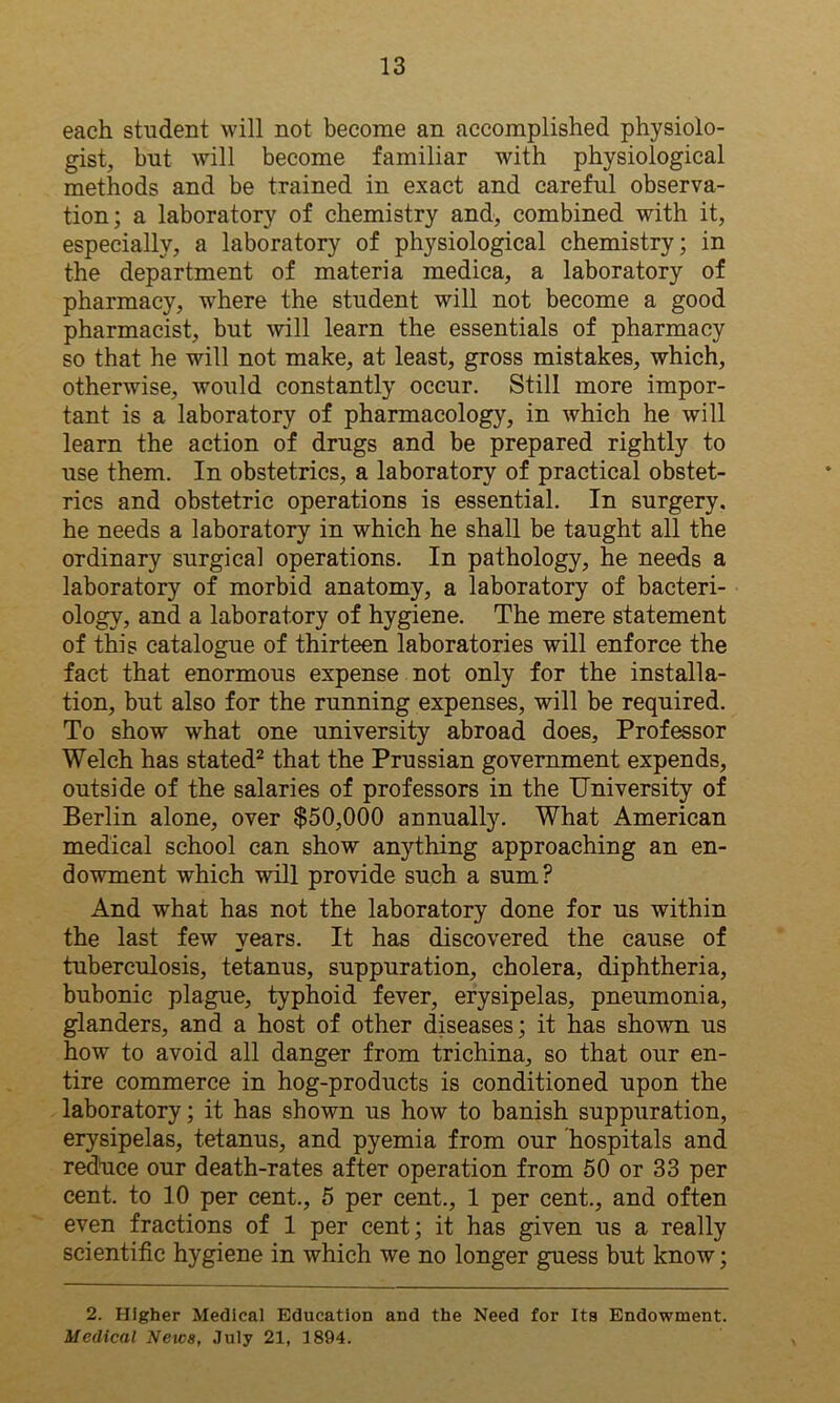 each student will not become an accomplished physiolo- gist, but will become familiar with physiological methods and be trained in exact and careful observa- tion; a laboratory of chemistry and, combined with it, especially, a laboratory of physiological chemistry; in the department of materia medica, a laboratory of pharmacy, where the student will not become a good pharmacist, but will learn the essentials of pharmacy so that he will not make, at least, gross mistakes, which, otherwise, would constantly occur. Still more impor- tant is a laboratory of pharmacology, in which he will learn the action of drugs and be prepared rightly to use them. In obstetrics, a laboratory of practical obstet- rics and obstetric operations is essential. In surgery, he needs a laboratory in which he shall be taught all the ordinary surgical operations. In pathology, he needs a laboratory of morbid anatomy, a laboratory of bacteri- ology, and a laboratory of hygiene. The mere statement of this catalogue of thirteen laboratories will enforce the fact that enormous expense not only for the installa- tion, but also for the running expenses, will be required. To show what one university abroad does. Professor Welch has stated2 that the Prussian government expends, outside of the salaries of professors in the University of Berlin alone, over $50,000 annually. What American medical school can show anything approaching an en- dowment which will provide such a sum? And what has not the laboratory done for us within the last few years. It has discovered the cause of tuberculosis, tetanus, suppuration, cholera, diphtheria, bubonic plague, typhoid fever, erysipelas, pneumonia, glanders, and a host of other diseases; it has shown us how to avoid all danger from trichina, so that our en- tire commerce in hog-products is conditioned upon the laboratory; it has shown us how to banish suppuration, erysipelas, tetanus, and pyemia from our hospitals and reduce our death-rates after operation from 50 or 33 per cent, to 10 per cent., 5 per cent., 1 per cent., and often even fractions of 1 per cent; it has given us a really scientific hygiene in which we no longer guess but know; 2. Higher Medical Education and the Need for Its Endowment. Medical Neics, July 21, 1894.