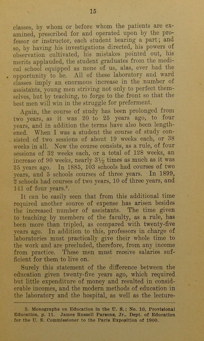 classes, by whom or before whom the patients are ex- amined, prescribed for and operated upon by the pro- fessor or instructor, each student bearing a part; and so, by having his investigations directed, his powers of observation cultivated, his mistakes pointed out, his merits applauded, the student graduates from the medi- cal school equipped as none of us, alas, ever had the . opportunity to be. All of these laboratory and ward classes imply an enormous increase in the number of assistants, young men striving not only to perfect them- selves, but by teaching, to forge to the front so that the best men will win in the struggle for preferment. Again, the course of study has been prolonged from two years, as it was 20 to 25 years ago, to four years, and in addition the terms have also been length- ened. When I was a student the course of study con- sisted of two sessions of about 19 weeks each, or 38 weeks in all. jSTow the course consists, as a rule, of four sessions of 32 weeks each, or a total of 128 weeks, an increase of 90 weeks, nearly 3y2 times as much as it was 25 years ago. In 1885, 103 schools had courses of two years, and 5 schools courses of three years. In 1899, 2 schools had courses of two years, 10 of three years, and 141 of four years.3. It can be easily seen that from this additional time required another source of expense has arisen besides the increased number of assistants. The time given to teaching by members of the faculty, as a rule, has been more than tripled, as compared with twenty-five years ago. In addition to this, professors in charge of laboratories must practically give their whole time to the work and are precluded, therefore, from any income from practice. These men must receive salaries suf- ficient for them to live on. Surely this statement of the difference between the education given twenty-five years ago, which required but little expenditure of money and resulted in consid- erable incomes, and the modern methods of education in the laboratory and the hospital, as well as the lecture- 3. Monographs on Education in the U. S. ; No. 10, Provisional Education, p. 11. James Russell Parsons, Jr., Dept, of Education for the TJ. S. Commissioner to the Paris Exposition of 1900.