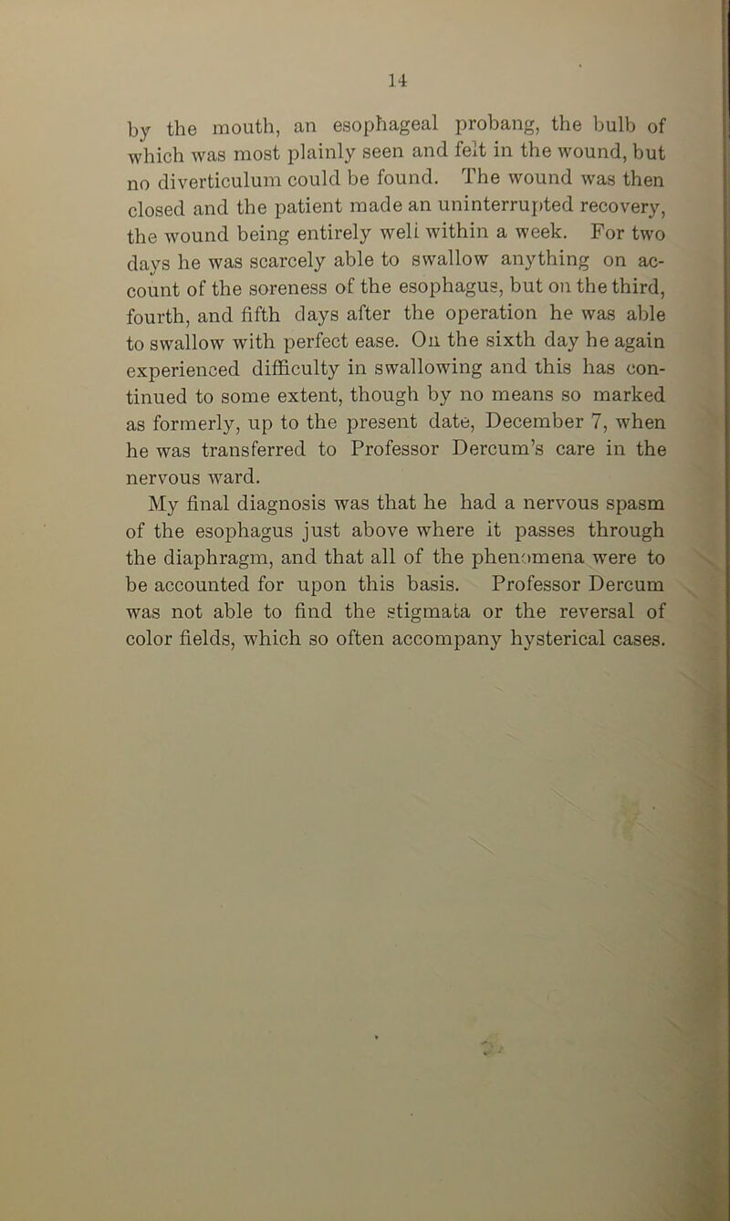 by the mouth, an esophageal probang, the bulb of which was most plainly seen and felt in the wound, but no diverticulum could be found. The wound was then closed and the patient made an uninterruj>ted recovery, the wound being entirely well within a week. For two days he was scarcely able to swallow anything on ac- count of the soreness of the esophagus, but on the third, fourth, and fifth clays after the operation he was able to swallow with perfect ease. On the sixth day he again experienced difficulty in swallowing and this has con- tinued to some extent, though by no means so marked as formerly, up to the present date, December 7, when he was transferred to Professor Dercum’s care in the nervous ward. My final diagnosis was that he had a nervous spasm of the esophagus just above where it passes through the diaphragm, and that all of the phenomena were to be accounted for upon this basis. Professor Dercum was not able to find the stigmata or the reversal of color fields, which so often accompany hysterical cases.