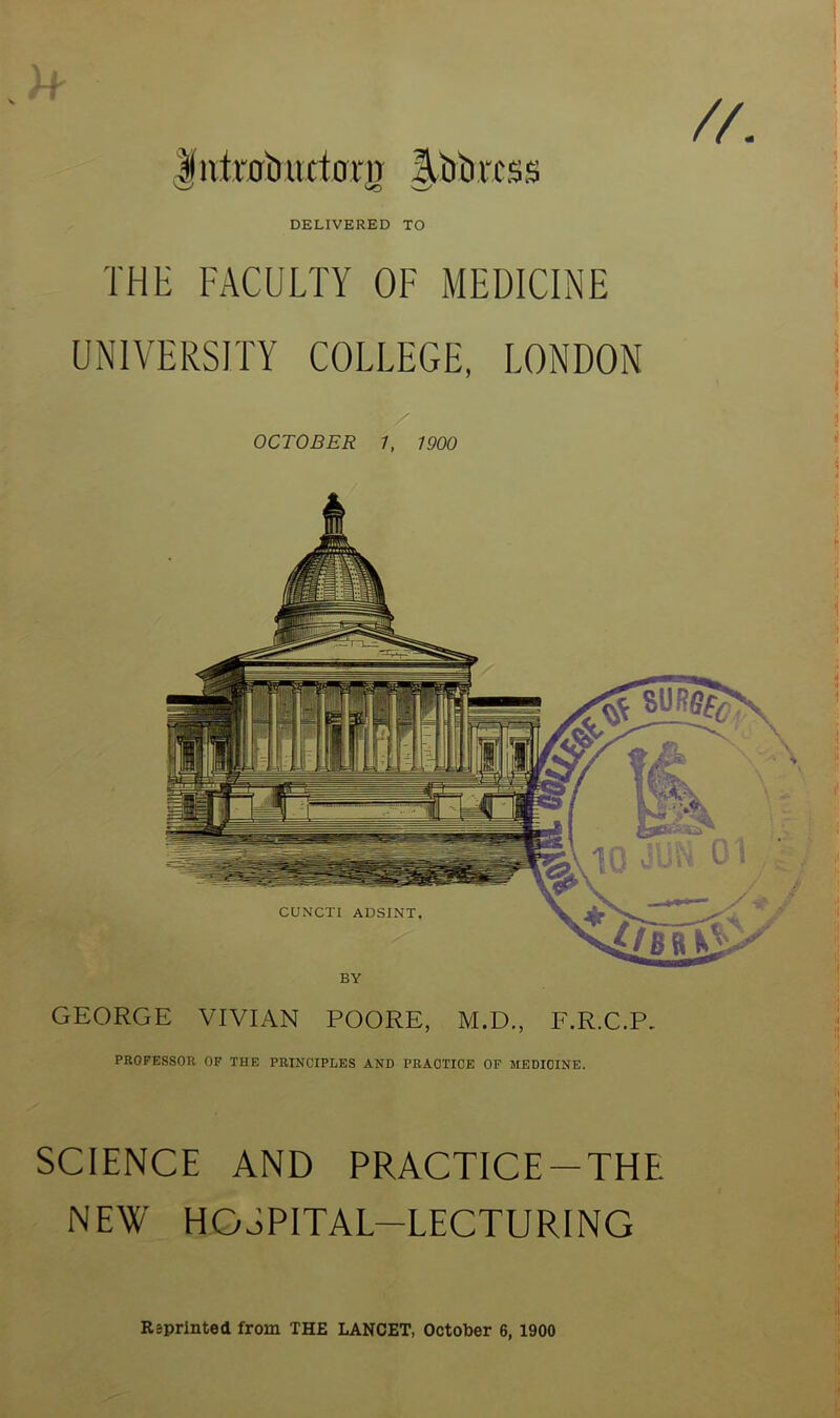 i // j'ntrotuutmn Ilbimss '—s DELIVERED TO THE FACULTY OF MEDICINE UNIVERSITY COLLEGE, LONDON / OCTOBER 1, WOO CUNCTI ADSINT. BY GEORGE VIVIAN POORE, M.D., F.R.C.P. PROFESSOR OF THE PRINCIPLES AND PRACTICE OF MEDICINE. SCIENCE AND PRACTICE-THE NEW HOSPITAL-LECTURING Reprinted from THE LANCET, October 6, 1900