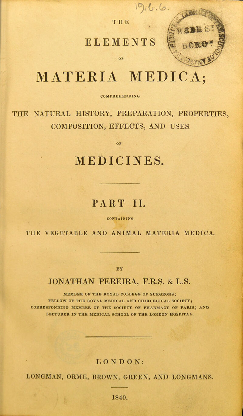 THE MATERIA MEDIC A; COMPREHENDING THE NATURAL HISTORY, PREPARATION, PROPERTIES, COMPOSITION, EFFECTS, AND USES OF MEDICINES. PART II. CONTAINING THE VEGETABLE AND ANIMAL MATERIA MEDICA. BY JONATHAN PEREIRA, F.R.S. & L.S. MEMBER OF THE ROYAL COLLEGE OF SURGEONS; FELLOW OF THE ROYAL MEDICAL AND CHIRURGICAL SOCIETY; CORRESPONDING MEMBER OF THE SOCIETY OF PHARMACY OF PARIS; AND LECTURER IN THE MEDICAL SCHOOL OF THE LONDON HOSPITAL. LONDON: LONGMAN, ORME, BROWN, GREEN, AND LONGMANS. 1840.
