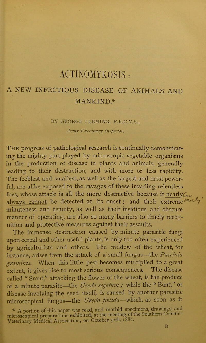 ACTINOMYKOSIS: A NEW INFECTIOUS DISEASE OF ANIMALS AND MANKIND* BY GEORGE FLEMING, F.R.C.V.S., Army Veterinary Inspector. The progress of pathological research is continually demonstrat- ing the mighty part played by microscopic vegetable organisms in the production of disease in plants and animals, generally leading to their destruction, and with more or less rapidity. The feeblest and smallest, as well as the largest and most power- ful, are alike exposed to the ravages of these invading, relentless foes, whose attack is all the more destructive because it nearly*^, always cannot be detected at its onset; and their extreme £T<! C/ minuteness and tenuity, as well as their insidious and obscure manner of operating, are also so many barriers to timely recog- nition and protective measures against their assaults. The immense destruction caused by minute parasitic fungi upon cereal and other useful plants, is only too often experienced by agriculturists and others. The mildew of the wheat, for instance, arises from the attack of a small fungus—the Puccinia graminis. When this little pest becomes multiplied to a great extent, it gives rise to most serious consequences. The disease called “ Smut,” attacking the flower of the wheat, is the produce of a minute parasite—the Uredo segetum ; while the “ Bunt,” or disease involving the seed itself, is caused by another parasitic microscopical fungus—the Uredo foetida—which, as soon as it * A portion of this paper was read, and morbid specimens, drawings, and microscopical preparations exhibited, at the meeting of the Southern Counties Veterinary Medical Association, on October 3°th> 1882. B