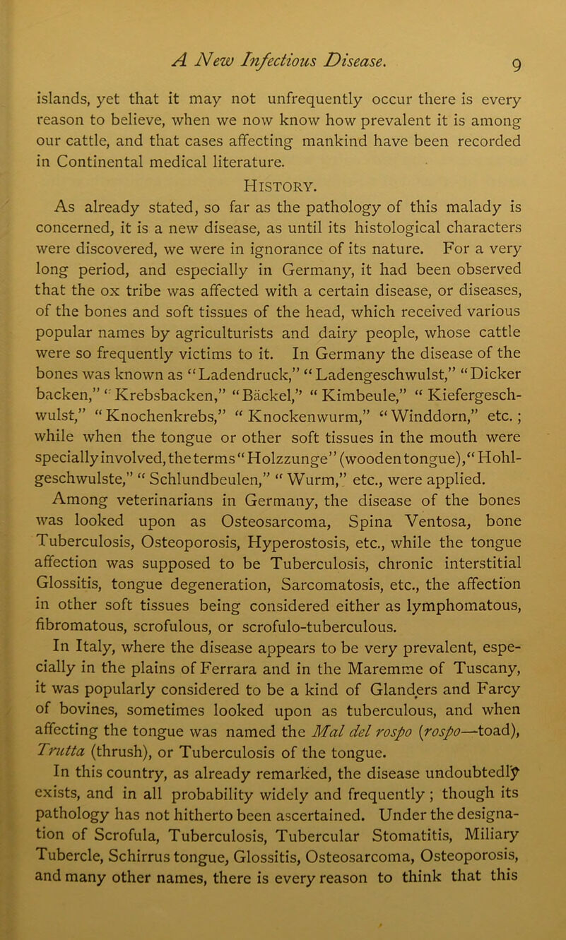 islands, yet that it may not unfrequently occur there is every reason to believe, when we now know how prevalent it is among our cattle, and that cases affecting mankind have been recorded in Continental medical literature. History. As already stated, so far as the pathology of this malady is concerned, it is a new disease, as until its histological characters were discovered, we were in ignorance of its nature. For a very long period, and especially in Germany, it had been observed that the ox tribe was affected with a certain disease, or diseases, of the bones and soft tissues of the head, which received various popular names by agriculturists and dairy people, whose cattle were so frequently victims to it. In Germany the disease of the bones was known as “Ladendruck,” “ Ladengeschwulst,” “Dicker backen,” <r Krebsbacken,” “Backel,” “ Kimbeule,” “ Kiefergesch- wulst,” “ Knochenkrebs,” “ Knockenwurm,” “ Winddorn,” etc.; while when the tongue or other soft tissues in the mouth were specially involved, the terms “Holzzunge” (wooden tongue),“Hohl- geschwulste,” “ Schlundbeulen,” “ Wurm,” etc., were applied. Among veterinarians in Germany, the disease of the bones was looked upon as Osteosarcoma, Spina Ventosa, bone Tuberculosis, Osteoporosis, Hyperostosis, etc., while the tongue affection was supposed to be Tuberculosis, chronic interstitial Glossitis, tongue degeneration, Sarcomatosis, etc., the affection in other soft tissues being considered either as lymphomatous, fibromatous, scrofulous, or scrofulo-tuberculous. In Italy, where the disease appears to be very prevalent, espe- cially in the plains of Ferrara and in the Maremme of Tuscany, it was popularly considered to be a kind of Glanders and Farcy of bovines, sometimes looked upon as tuberculous, and when affecting the tongue was named the Mai del rospo (rospo—toad), Trutta (thrush), or Tuberculosis of the tongue. In this country, as already remarked, the disease undoubtedly exists, and in all probability widely and frequently; though its pathology has not hitherto been ascertained. Under the designa- tion of Scrofula, Tuberculosis, Tubercular Stomatitis, Miliary Tubercle, Schirrus tongue, Glossitis, Osteosarcoma, Osteoporosis, and many other names, there is every reason to think that this