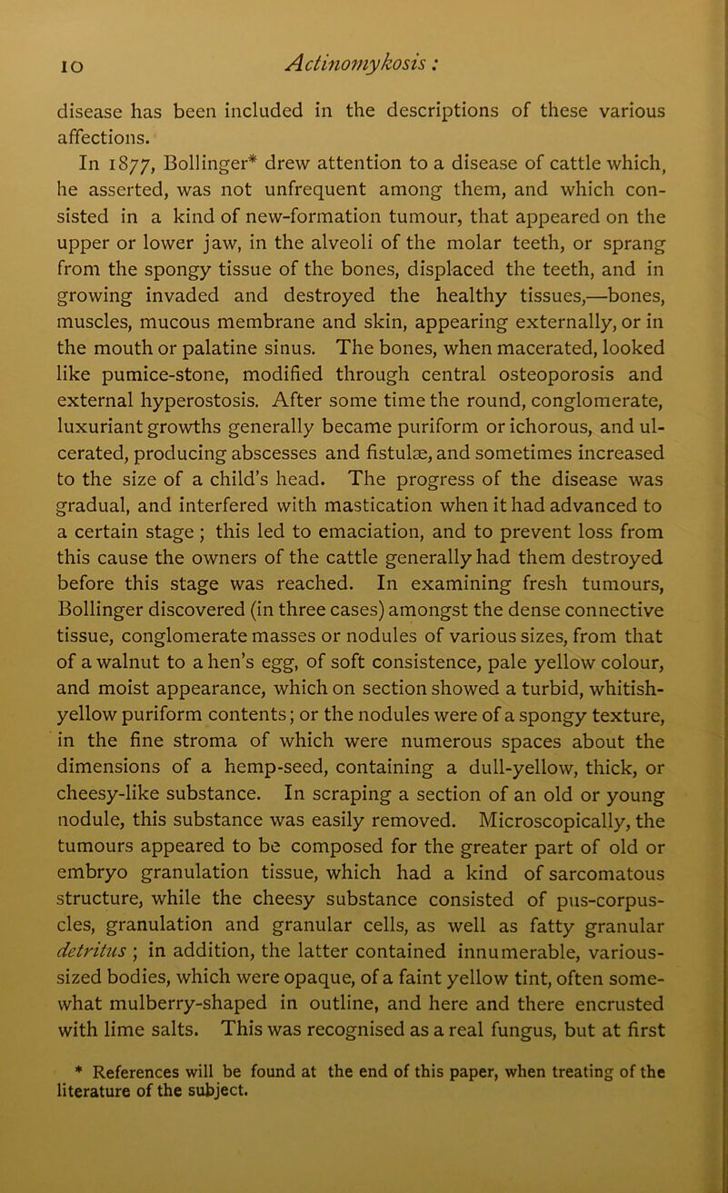 disease has been included in the descriptions of these various affections. In 1877, Bollinger* drew attention to a disease of cattle which, he asserted, was not unfrequent among them, and which con- sisted in a kind of new-formation tumour, that appeared on the upper or lower jaw, in the alveoli of the molar teeth, or sprang from the spongy tissue of the bones, displaced the teeth, and in growing invaded and destroyed the healthy tissues,—'bones, muscles, mucous membrane and skin, appearing externally, or in the mouth or palatine sinus. The bones, when macerated, looked like pumice-stone, modified through central osteoporosis and external hyperostosis. After some time the round, conglomerate, luxuriant growths generally became puriform or ichorous, and ul- cerated, producing abscesses and fistulse, and sometimes increased to the size of a child’s head. The progress of the disease was gradual, and interfered with mastication when it had advanced to a certain stage; this led to emaciation, and to prevent loss from this cause the owners of the cattle generally had them destroyed before this stage was reached. In examining fresh tumours, Bollinger discovered (in three cases) amongst the dense connective tissue, conglomerate masses or nodules of various sizes, from that of a walnut to a hen’s egg, of soft consistence, pale yellow colour, and moist appearance, which on section showed a turbid, whitish- yellow puriform contents; or the nodules were of a spongy texture, in the fine stroma of which were numerous spaces about the dimensions of a hemp-seed, containing a dull-yellow, thick, or cheesy-like substance. In scraping a section of an old or young nodule, this substance was easily removed. Microscopically, the tumours appeared to be composed for the greater part of old or embryo granulation tissue, which had a kind of sarcomatous structure, while the cheesy substance consisted of pus-corpus- cles, granulation and granular cells, as well as fatty granular detritus ; in addition, the latter contained innumerable, various- sized bodies, which were opaque, of a faint yellow tint, often some- what mulberry-shaped in outline, and here and there encrusted with lime salts. This was recognised as a real fungus, but at first * References will be found at the end of this paper, when treating of the literature of the subject.