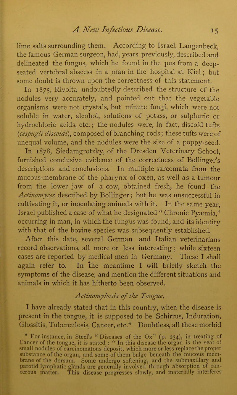 lime salts surrounding them. According to Israel, Langenbeck, the famous German surgeon, had, years previously, described and delineated the fungus, which he found in the pus from a deep- seated vertebral abscess in a man in the hospital at Kiel; but some doubt is thrown upon the correctness of this statement. In 1875, Rivolta undoubtedly described the structure of the nodules very accurately, and pointed out that the vegetable organisms were not crystals, but minute fungi, which were not soluble in water, alcohol, solutions of potass, or sulphuric or hydrochloric acids, etc. ; the nodules were, in fact, discoid tufts (cespugli discoidi), composed of branching rods; these tufts were of unequal volume, and the nodules were the size of a poppy-seed. In 1878, Siedamgrotzky, of the Dresden Veterinary School, furnished conclusive evidence of the correctness of Bollinger’s descriptions and conclusions. In multiple sarcomata from the mucous-membrane of the pharynx of oxen, as well as a tumour from the lower jaw of a cow, obtained fresh, he found the Actinomyces described by Bollinger; but he was unsuccessful in cultivating it, or inoculating animals with it. In the same year, Israel published a case of what he designated “ Chronic Pyaemia,” occurring in man, in which the fungus was found, and its identity with that of the bovine species was subsequently established. After this date, several German and Italian veterinarians record observations, all more or less interesting ; while sixteen cases are reported by medical men in Germany. These I shall again refer to. In the meantime I will briefly sketch the symptoms of the disease, and mention the different situations and animals in which it has hitherto been observed. Actinomykosis of the Tongue. I have already stated that in this country, when the disease is present in the tongue, it is supposed to be Schirrus, Induration, Glossitis, Tuberculosis, Cancer, etc.* Doubtless, all these morbid * For instance, in Steel’s “Diseases of the Ox” (p. 234), in treating of Cancer of the tongue, it is stated : “ In this disease the organ is the seat of small nodules of carcinomatous deposit, which more or less replace the proper substance of the organ, and some of them bulge beneath the mucous mem- brane of the dorsum. Some undergo softening, and the submaxillary and parotid lymphatic glands are generally involved through absorption of can- cerous matter. This disease progresses slowly, and materially interferes