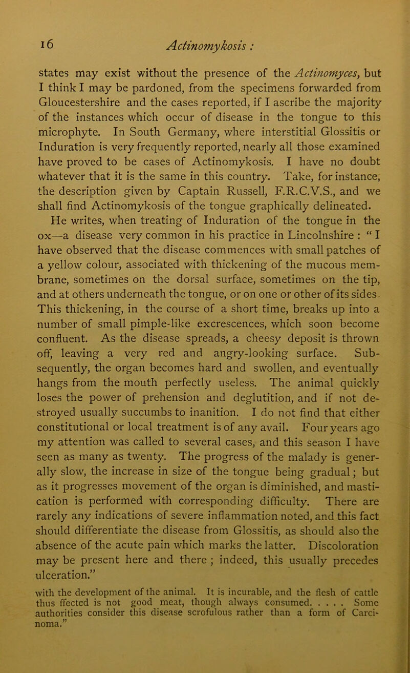 states may exist without the presence of the Actinomyces, but I think I may be pardoned, from the specimens forwarded from Gloucestershire and the cases reported, if I ascribe the majority of the instances which occur of disease in the tongue to this microphyte. In South Germany, where interstitial Glossitis or Induration is very frequently reported, nearly all those examined have proved to be cases of Actinomykosis. I have no doubt whatever that it is the same in this country. Take, for instance, the description given by Captain Russell, F.R.C.V.S., and we shall find Actinomykosis of the tongue graphically delineated. He writes, when treating of Induration of the tongue in the ox—a disease very common in his practice in Lincolnshire : “ I have observed that the disease commences with small patches of a yellow colour, associated with thickening of the mucous mem- brane, sometimes on the dorsal surface, sometimes on the tip, and at others underneath the tongue, or on one or other of its sides. This thickening, in the course of a short time, breaks up into a number of small pimple-like excrescences, which soon become confluent. As the disease spreads, a cheesy deposit is thrown off, leaving a very red and angry-looking surface. Sub- sequently, the organ becomes hard and swollen, and eventually hangs from the mouth perfectly useless. The animal quickly loses the power of prehension and deglutition, and if not de- stroyed usually succumbs to inanition. I do not find that either constitutional or local treatment is of any avail. Four years ago my attention was called to several cases, and this season I have seen as many as twenty. The progress of the malady is gener- ally slow, the increase in size of the tongue being gradual; but as it progresses movement of the organ is diminished, and masti- cation is performed with corresponding difficulty. There are rarely any indications of severe inflammation noted, and this fact should differentiate the disease from Glossitis, as should also the absence of the acute pain which marks the latter. Discoloration may be present here and there ; indeed, this usually precedes ulceration.” with the development of the animal. It is incurable, and the flesh of cattle thus ffected is not good meat, though always consumed Some authorities consider this disease scrofulous rather than a form of Carci- noma.”