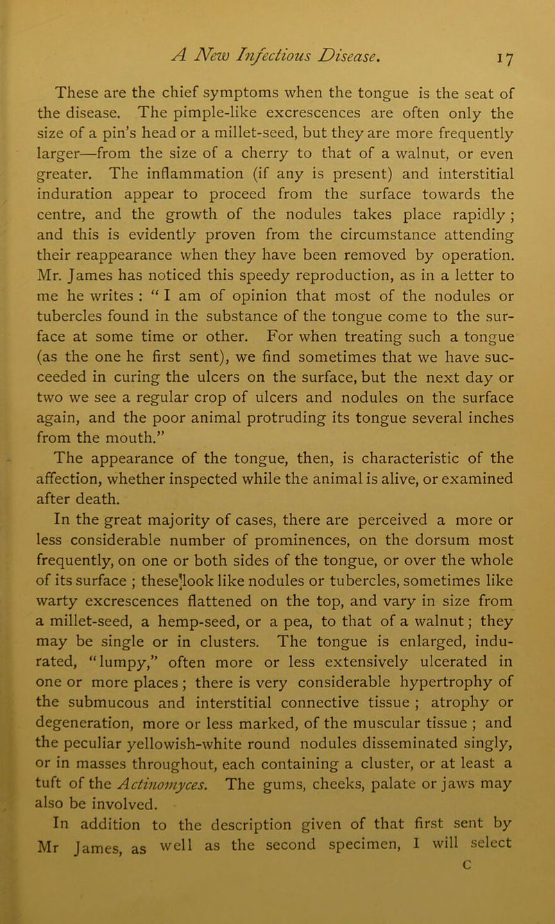 These are the chief symptoms when the tongue is the seat of the disease. The pimple-like excrescences are often only the size of a pin’s head or a millet-seed, but they are more frequently larger—from the size of a cherry to that of a walnut, or even greater. The inflammation (if any is present) and interstitial induration appear to proceed from the surface towards the centre, and the growth of the nodules takes place rapidly ; and this is evidently proven from the circumstance attending their reappearance when they have been removed by operation. Mr. James has noticed this speedy reproduction, as in a letter to me he writes : “ I am of opinion that most of the nodules or tubercles found in the substance of the tongue come to the sur- face at some time or other. For when treating such a tongue (as the one he first sent), we find sometimes that we have suc- ceeded in curing the ulcers on the surface, but the next day or two we see a regular crop of ulcers and nodules on the surface again, and the poor animal protruding its tongue several inches from the mouth.” The appearance of the tongue, then, is characteristic of the affection, whether inspected while the animal is alive, or examined after death. In the great majority of cases, there are perceived a more or less considerable number of prominences, on the dorsum most frequently, on one or both sides of the tongue, or over the whole of its surface ; these’look like nodules or tubercles, sometimes like warty excrescences flattened on the top, and vary in size from a millet-seed, a hemp-seed, or a pea, to that of a walnut; they may be single or in clusters. The tongue is enlarged, indu- rated, “lumpy,” often more or less extensively ulcerated in one or more places ; there is very considerable hypertrophy of the submucous and interstitial connective tissue ; atrophy or degeneration, more or less marked, of the muscular tissue ; and the peculiar yellowish-white round nodules disseminated singly, or in masses throughout, each containing a cluster, or at least a tuft of the Actinomyces. The gums, cheeks, palate or jaws may also be involved. In addition to the description given of that first sent by Mr James, as well as the second specimen, I will select c