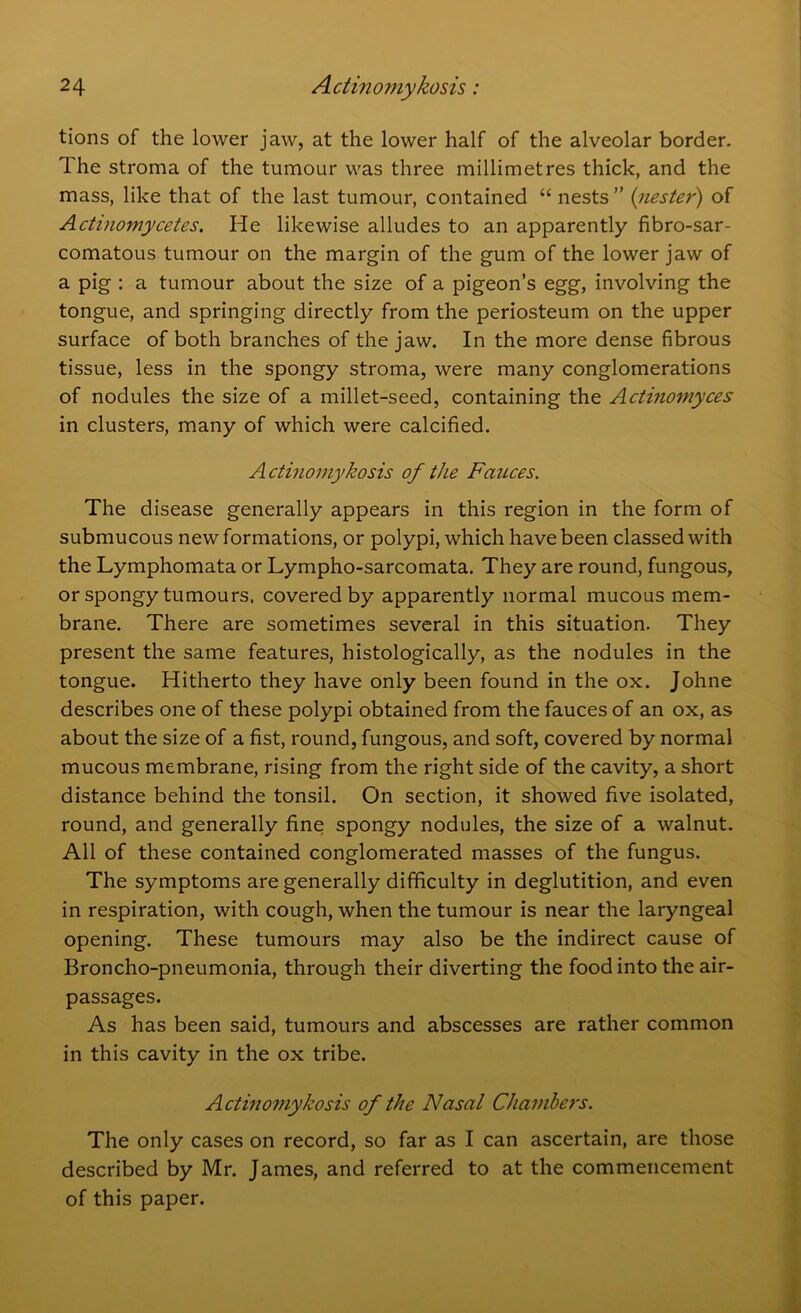 tions of the lower jaw, at the lower half of the alveolar border. The stroma of the tumour was three millimetres thick, and the mass, like that of the last tumour, contained “ nests” (nester) of Actinomycetes. He likewise alludes to an apparently fibro-sar- comatous tumour on the margin of the gum of the lower jaw of a pig : a tumour about the size of a pigeon’s egg, involving the tongue, and springing directly from the periosteum on the upper surface of both branches of the jaw. In the more dense fibrous tissue, less in the spongy stroma, were many conglomerations of nodules the size of a millet-seed, containing the Actinomyces in clusters, many of which were calcified. Actinomykosis of the Fauces. The disease generally appears in this region in the form of submucous new formations, or polypi, which have been classed with the Lymphomata or Lympho-sarcomata. They are round, fungous, or spongy tumours, covered by apparently normal mucous mem- brane. There are sometimes several in this situation. They present the same features, histologically, as the nodules in the tongue. Hitherto they have only been found in the ox. Johne describes one of these polypi obtained from the fauces of an ox, as about the size of a fist, round, fungous, and soft, covered by normal mucous membrane, rising from the right side of the cavity, a short distance behind the tonsil. On section, it showed five isolated, round, and generally fine spongy nodules, the size of a walnut. All of these contained conglomerated masses of the fungus. The symptoms are generally difficulty in deglutition, and even in respiration, with cough, when the tumour is near the laryngeal opening. These tumours may also be the indirect cause of Broncho-pneumonia, through their diverting the food into the air- passages. As has been said, tumours and abscesses are rather common in this cavity in the ox tribe. Actinomykosis of the Nasal Chambers. The only cases on record, so far as I can ascertain, are those described by Mr. James, and referred to at the commencement of this paper.