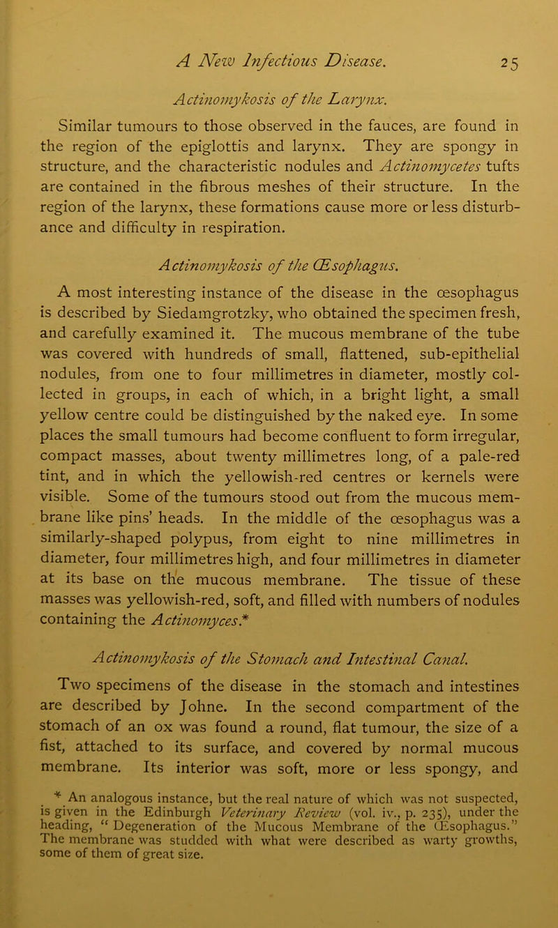 Actinomykosis of the Larynx. Similar tumours to those observed in the fauces, are found in the region of the epiglottis and larynx. They are spongy in structure, and the characteristic nodules and Actinomycetes tufts are contained in the fibrous meshes of their structure. In the region of the larynx, these formations cause more or less disturb- ance and difficulty in respiration. Actinomykosis of the CEsophagus. A most interesting instance of the disease in the oesophagus is described by Siedamgrotzky, who obtained the specimen fresh, and carefully examined it. The mucous membrane of the tube was covered with hundreds of small, flattened, sub-epithelial nodules, from one to four millimetres in diameter, mostly col- lected in groups, in each of which, in a bright light, a small yellow centre could be distinguished by the naked eye. In some places the small tumours had become confluent to form irregular, compact masses, about twenty millimetres long, of a pale-red tint, and in which the yellowish-red centres or kernels were visible. Some of the tumours stood out from the mucous mem- brane like pins’ heads. In the middle of the oesophagus was a similarly-shaped polypus, from eight to nine millimetres in diameter, four millimetres high, and four millimetres in diameter at its base on the mucous membrane. The tissue of these masses was yellowish-red, soft, and filled with numbers of nodules containing the Actinomyces * Actinomykosis of the Stomach and Intestinal Canal. Two specimens of the disease in the stomach and intestines are described by Johne. In the second compartment of the stomach of an ox was found a round, flat tumour, the size of a fist, attached to its surface, and covered by normal mucous membrane. Its interior was soft, more or less spongy, and * An analogous instance, but the real nature of which was not suspected, is given in the Edinburgh Veterinary Review (vol. iv., p. 235), under the heading, “ Degeneration of the Mucous Membrane of the CEsophagus.” The membrane was studded with what were described as warty growths, some of them of great size.