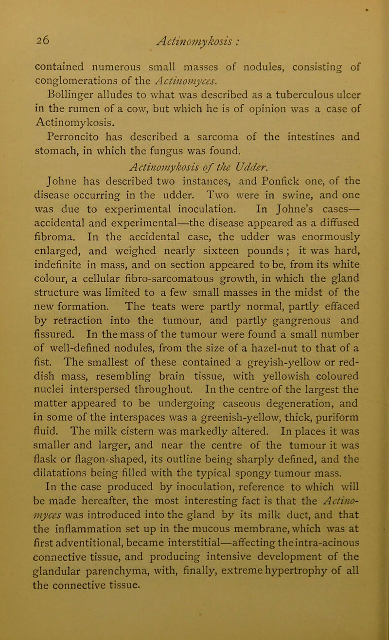 contained numerous small masses of nodules, consisting of conglomerations of the Actinomyces. Bollinger alludes to what was described as a tuberculous ulcer in the rumen of a cow, but which he is of opinion was a case of Actinomykosis. Perroncito has described a sarcoma of the intestines and stomach, in which the fungus was found. Actinomykosis of the Udder. Johne has described two instances, and Ponfick one, of the disease occurring in the udder. Two were in swine, and one was due to experimental inoculation. In Johne’s cases— accidental and experimental—the disease appeared as a diffused fibroma. In the accidental case, the udder was enormously enlarged, and weighed nearly sixteen pounds; it was hard, indefinite in mass, and on section appeared to be, from its white colour, a cellular fibro-sarcomatous growth, in which the gland structure was limited to a few small masses in the midst of the new formation. The teats were partly normal, partly effaced by retraction into the tumour, and partly gangrenous and fissured. In the mass of the tumour were found a small number of well-defined nodules, from the size of a hazel-nut to that of a fist. The smallest of these contained a greyish-yellow or red- dish mass, resembling brain tissue, with yellowish coloured nuclei interspersed throughout. In the centre of the largest the matter appeared to be undergoing caseous degeneration, and in some of the interspaces was a greenish-yellow, thick, puriform fluid. The milk cistern was markedly altered. In places it was smaller and larger, and near the centre of the tumour it was flask or flagon-shaped, its outline being sharply defined, and the dilatations being filled with the typical spongy tumour mass. In the case produced by inoculation, reference to which will be made hereafter, the most interesting fact is that the Actino- myces was introduced into the gland by its milk duct, and that the inflammation set up in the mucous membrane, which was at first adventitional, became interstitial—affecting theintra-acinous connective tissue, and producing intensive development of the glandular parenchyma, with, finally, extreme hypertrophy of all the connective tissue.