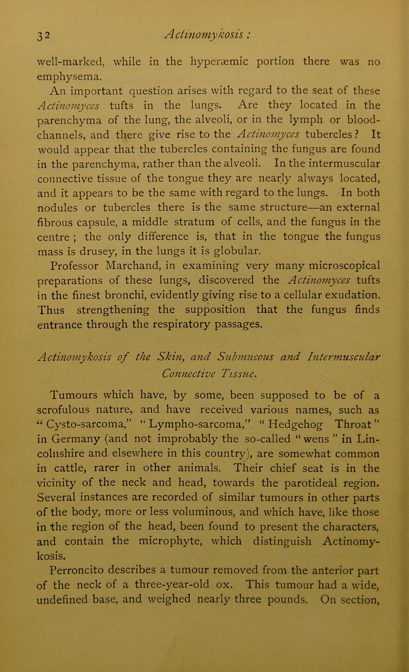 well-marked, while in the hyperaemic portion there was no emphysema. An important question arises with regard to the seat of these Actinomyces tufts in the lungs. Are they located in the parenchyma of the lung, the alveoli, or in the lymph or blood- channels, and there give rise to the Actinomyces tubercles? It would appear that the tubercles containing the fungus are found in the parenchyma, rather than the alveoli. In the intermuscular connective tissue of the tongue they are nearly always located, and it appears to be the same with regard to the lungs. In both nodules or tubercles there is the same structure—an external fibrous capsule, a middle stratum of cells, and the fungus in the centre ; the only difference is, that in the tongue the fungus mass is drusey, in the lungs it is globular. Professor Marchand, in examining very many microscopical preparations of these lungs, discovered the Actinomyces tufts in the finest bronchi, evidently giving rise to a cellular exudation. Thus strengthening the supposition that the fungus finds entrance through the respiratory passages. Actinomykosis of tJie Skin, and Submucous and Intermuscular Connective Tissue. Tumours which have, by some, been supposed to be of a scrofulous nature, and have received various names, such as “ Cysto-sarcoma,” “ Lympho-sarcoma,” “ Hedgehog Throat ” in Germany (and not improbably the so-called “ wens ” in Lin- colnshire and elsewhere in this country), are somewhat common in cattle, rarer in other animals. Their chief seat is in the vicinity of the neck and head, towards the parotideal region. Several instances are recorded of similar tumours in other parts of the body, more or less voluminous, and which have, like those in the region of the head, been found to present the characters, and contain the microphyte, which distinguish Actinomy- kosis. Perroncito describes a tumour removed from the anterior part of the neck of a three-year-old ox. This tumour had a wide, undefined base, and weighed nearly three pounds. On section,