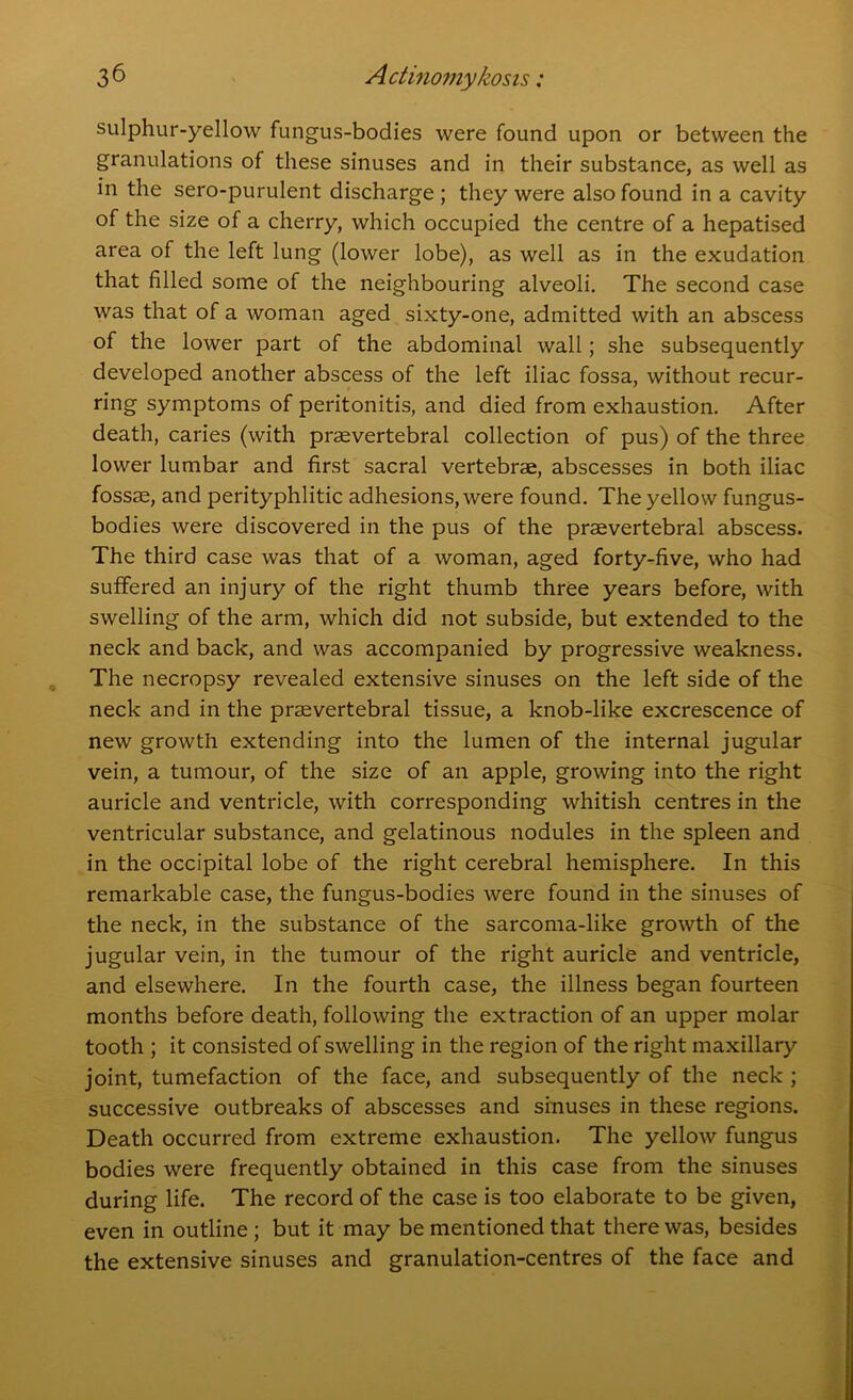 sulphur-yellow fungus-bodies were found upon or between the granulations of these sinuses and in their substance, as well as in the sero-purulent discharge; they were also found in a cavity of the size of a cherry, which occupied the centre of a hepatised area of the left lung (lower lobe), as well as in the exudation that filled some of the neighbouring alveoli. The second case was that of a woman aged sixty-one, admitted with an abscess of the lower part of the abdominal wall; she subsequently developed another abscess of the left iliac fossa, without recur- ring symptoms of peritonitis, and died from exhaustion. After death, caries (with prasvertebral collection of pus) of the three lower lumbar and first sacral vertebrae, abscesses in both iliac fossae, and perityphlitic adhesions, were found. The yellow fungus- bodies were discovered in the pus of the praevertebral abscess. The third case was that of a woman, aged forty-five, who had suffered an injury of the right thumb three years before, with swelling of the arm, which did not subside, but extended to the neck and back, and was accompanied by progressive weakness. The necropsy revealed extensive sinuses on the left side of the neck and in the praevertebral tissue, a knob-like excrescence of new growth extending into the lumen of the internal jugular vein, a tumour, of the size of an apple, growing into the right auricle and ventricle, with corresponding whitish centres in the ventricular substance, and gelatinous nodules in the spleen and in the occipital lobe of the right cerebral hemisphere. In this remarkable case, the fungus-bodies were found in the sinuses of the neck, in the substance of the sarcoma-like growth of the jugular vein, in the tumour of the right auricle and ventricle, and elsewhere. In the fourth case, the illness began fourteen months before death, following the extraction of an upper molar tooth ; it consisted of swelling in the region of the right maxillary joint, tumefaction of the face, and subsequently of the neck ; successive outbreaks of abscesses and sinuses in these regions. Death occurred from extreme exhaustion. The yellow fungus bodies were frequently obtained in this case from the sinuses during life. The record of the case is too elaborate to be given, even in outline ; but it may be mentioned that there was, besides the extensive sinuses and granulation-centres of the face and