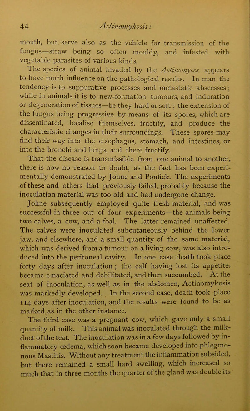 mouth, but serve also as the vehicle for transmission of the fungus—straw being so often mouldy, and infested with vegetable parasites of various kinds. The species of animal invaded by the Actinomyces appears to have much influence on the pathological results. In man the tendency is to suppurative processes and metastatic abscesses ; while in animals it is to new-formation tumours, and induration or degeneration of tissues—be they hard or soft ; the extension of the fungus being progressive by means of its spores, which are disseminated, localise themselves, fructify, and produce the characteristic changes in their surroundings. These spores may find their way into the oesophagus, stomach, and intestines, or into the bronchi and lungs, aud there fructify. That the disease is transmissible from one animal to another, there is now no reason to doubt, as the fact has been experi- mentally demonstrated by Johne and Ponfick. The experiments of these and others had previously failed, probably because the inoculation material was too old and had undergone change. Johne subsequently employed quite fresh material, and was successful in three out of four experiments—the animals being two calves, a cow, and a foal. The latter remained unaffected. The calves were inoculated subcutaneously behind the lower jaw, and elsewhere, and a small quantity of the same material, which was derived from a tumour on a living cow, was also intro- duced into the peritoneal cavity. In one case death took place forty days after inoculation ; the calf having lost its appetite* became emaciated and debilitated, and then succumbed. At the seat of inoculation, as well as in the abdomen, Actinomykosis was markedly developed. In the second case, death took place 114 days after inoculation, and the results were found to be as marked as in the other instance. The third case was a pregnant cow, which gave only a small quantity of milk. This animal was inoculated through the milk- duct of the teat. The inoculation was in a few days followed by in- flammatory oedema, which soon became developed into phlegmo- nous Mastitis. Without any treatment the inflammation subsided, but there remained a small hard swelling, which increased so much that in three months the quarter of the gland was double its