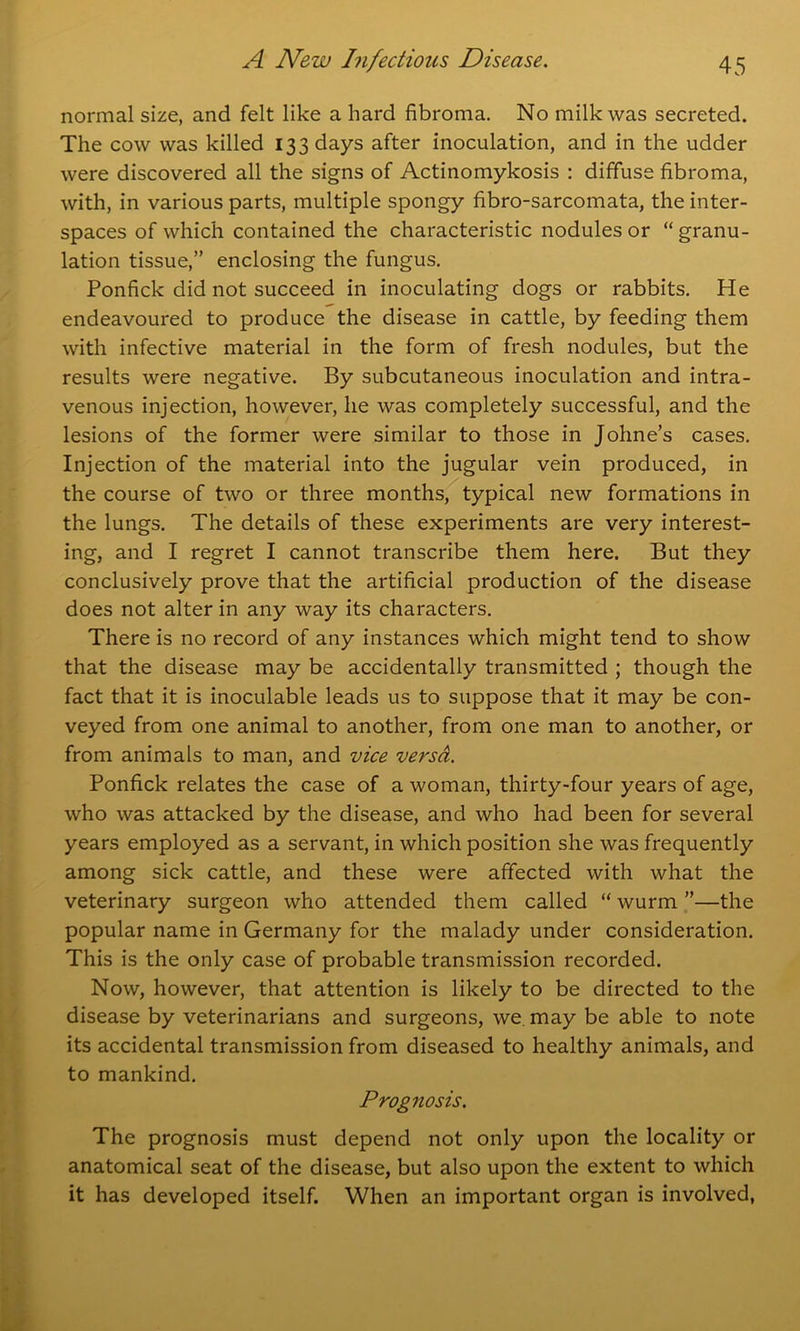 normal size, and felt like a hard fibroma. No milk was secreted. The cow was killed 133 days after inoculation, and in the udder were discovered all the signs of Actinomykosis : diffuse fibroma, with, in various parts, multiple spongy fibro-sarcomata, the inter- spaces of which contained the characteristic nodules or “granu- lation tissue,” enclosing the fungus. Ponfick did not succeed in inoculating dogs or rabbits. He endeavoured to produce the disease in cattle, by feeding them with infective material in the form of fresh nodules, but the results were negative. By subcutaneous inoculation and intra- venous injection, however, lie was completely successful, and the lesions of the former were similar to those in Johne’s cases. Injection of the material into the jugular vein produced, in the course of two or three months, typical new formations in the lungs. The details of these experiments are very interest- ing, and I regret I cannot transcribe them here. But they conclusively prove that the artificial production of the disease does not alter in any way its characters. There is no record of any instances which might tend to show that the disease may be accidentally transmitted ; though the fact that it is inoculable leads us to suppose that it may be con- veyed from one animal to another, from one man to another, or from animals to man, and vice versa. Ponfick relates the case of a woman, thirty-four years of age, who was attacked by the disease, and who had been for several years employed as a servant, in which position she was frequently among sick cattle, and these were affected with what the veterinary surgeon who attended them called “ wurm ”—the popular name in Germany for the malady under consideration. This is the only case of probable transmission recorded. Now, however, that attention is likely to be directed to the disease by veterinarians and surgeons, we. may be able to note its accidental transmission from diseased to healthy animals, and to mankind. Prognosis. The prognosis must depend not only upon the locality or anatomical seat of the disease, but also upon the extent to which it has developed itself. When an important organ is involved,