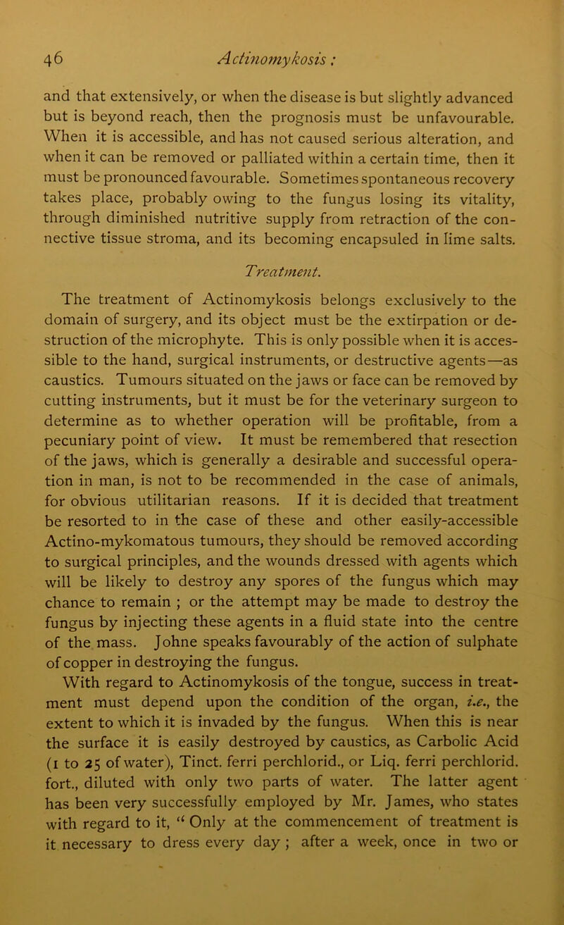 and that extensively, or when the disease is but slightly advanced but is beyond reach, then the prognosis must be unfavourable. When it is accessible, and has not caused serious alteration, and when it can be removed or palliated within a certain time, then it must be pronounced favourable. Sometimes spontaneous recovery takes place, probably owing to the fungus losing its vitality, through diminished nutritive supply from retraction of the con- nective tissue stroma, and its becoming encapsuled in lime salts. Treatment. The treatment of Actinomykosis belongs exclusively to the domain of surgery, and its object must be the extirpation or de- struction of the microphyte. This is only possible when it is acces- sible to the hand, surgical instruments, or destructive agents—as caustics. Tumours situated on the jaws or face can be removed by cutting instruments, but it must be for the veterinary surgeon to determine as to whether operation will be profitable, from a pecuniary point of view. It must be remembered that resection of the jaws, which is generally a desirable and successful opera- tion in man, is not to be recommended in the case of animals, for obvious utilitarian reasons. If it is decided that treatment be resorted to in the case of these and other easily-accessible Actino-mykomatous tumours, they should be removed according to surgical principles, and the wounds dressed with agents which will be likely to destroy any spores of the fungus which may chance to remain ; or the attempt may be made to destroy the fungus by injecting these agents in a fluid state into the centre of the mass. Johne speaks favourably of the action of sulphate of copper in destroying the fungus. With regard to Actinomykosis of the tongue, success in treat- ment must depend upon the condition of the organ, i.e., the extent to which it is invaded by the fungus. When this is near the surface it is easily destroyed by caustics, as Carbolic Acid (i to 25 of water), Tinct. ferri perchlorid., or Liq. ferri perchlorid. fort., diluted with only two parts of water. The latter agent has been very successfully employed by Mr. James, who states with regard to it, “ Only at the commencement of treatment is it necessary to dress every day ; after a week, once in two or